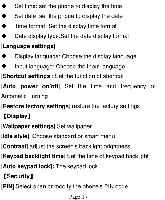    Page 17     Set time: set the phone to display the time   Set date: set the phone to display the date   Time format: Set the display time format   Date display type:Set the date display format [Language settings]   ◆ Display language: Choose the display language   ◆ Input language: Choose the input language [Shortcut settings]: Set the function of shortcut [Auto  power  on/off]  Set  the  time  and  frequency  of Automatic Turning [Restore factory settings] restore the factory settings 【Display】 [Wallpaper settings] Set wallpaper [Idle style]: Choose standard or smart menu [Contrast] adjust the screen&apos;s backlight brightness [Keypad backlight time] Set the time of keypad backlight [Auto keypad lock]: The keypad lock 【Security】 [PIN] Select open or modify the phone&apos;s PIN code 