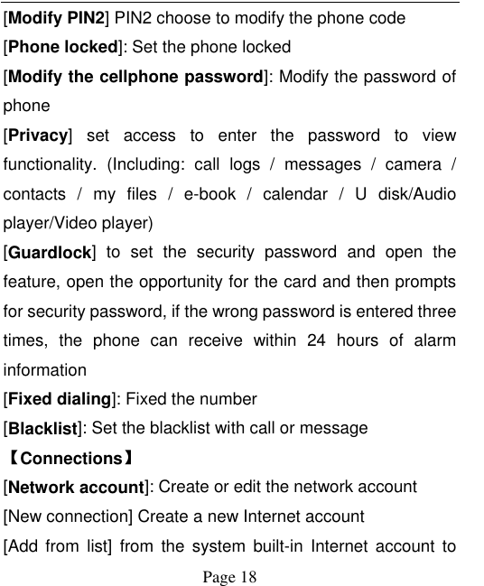    Page 18   [Modify PIN2] PIN2 choose to modify the phone code [Phone locked]: Set the phone locked [Modify the cellphone password]: Modify the password of phone [Privacy]  set  access  to  enter  the  password  to  view functionality.  (Including:  call  logs  /  messages  /  camera  / contacts  /  my  files  /  e-book  /  calendar  /  U  disk/Audio player/Video player)   [Guardlock]  to  set  the  security  password  and  open  the feature, open the opportunity for the card and then prompts for security password, if the wrong password is entered three times,  the  phone  can  receive  within  24  hours  of  alarm information   [Fixed dialing]: Fixed the number [Blacklist]: Set the blacklist with call or message 【Connections】 [Network account]: Create or edit the network account [New connection] Create a new Internet account [Add  from  list]  from  the  system  built-in  Internet  account  to 