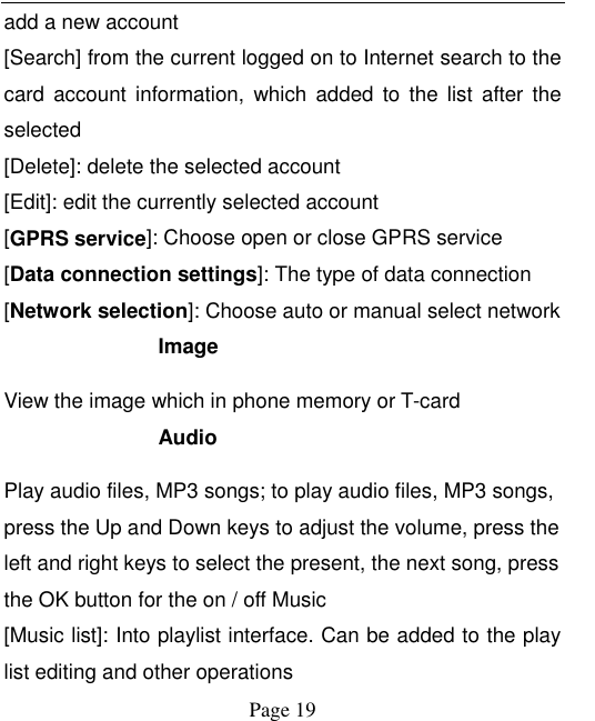    Page 19   add a new account [Search] from the current logged on to Internet search to the card  account  information,  which  added  to  the  list  after  the selected [Delete]: delete the selected account [Edit]: edit the currently selected account [GPRS service]: Choose open or close GPRS service [Data connection settings]: The type of data connection [Network selection]: Choose auto or manual select network Image   View the image which in phone memory or T-card Audio Play audio files, MP3 songs; to play audio files, MP3 songs, press the Up and Down keys to adjust the volume, press the left and right keys to select the present, the next song, press the OK button for the on / off Music [Music list]: Into playlist interface. Can be added to the play list editing and other operations 