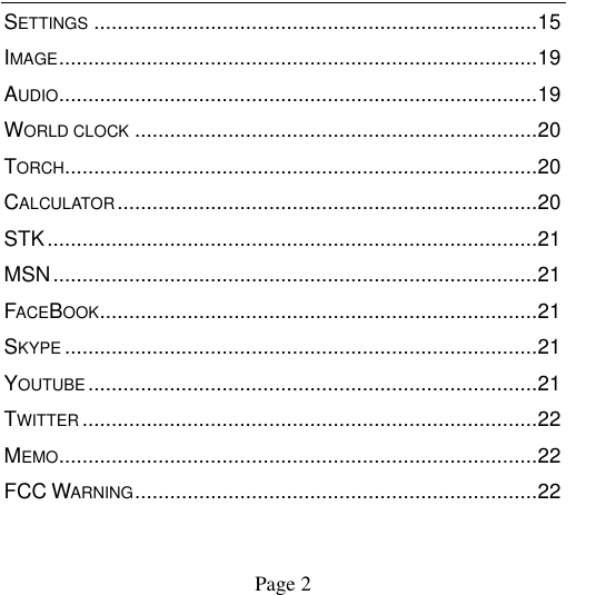                                            Page 2   SETTINGS ............................................................................ 15 IMAGE .................................................................................. 19 AUDIO .................................................................................. 19 WORLD CLOCK ..................................................................... 20 TORCH ................................................................................. 20 CALCULATOR ........................................................................ 20 STK .................................................................................... 21 MSN ................................................................................... 21 FACEBOOK ........................................................................... 21 SKYPE ................................................................................. 21 YOUTUBE ............................................................................. 21 TWITTER .............................................................................. 22 MEMO .................................................................................. 22 FCC WARNING ..................................................................... 22 