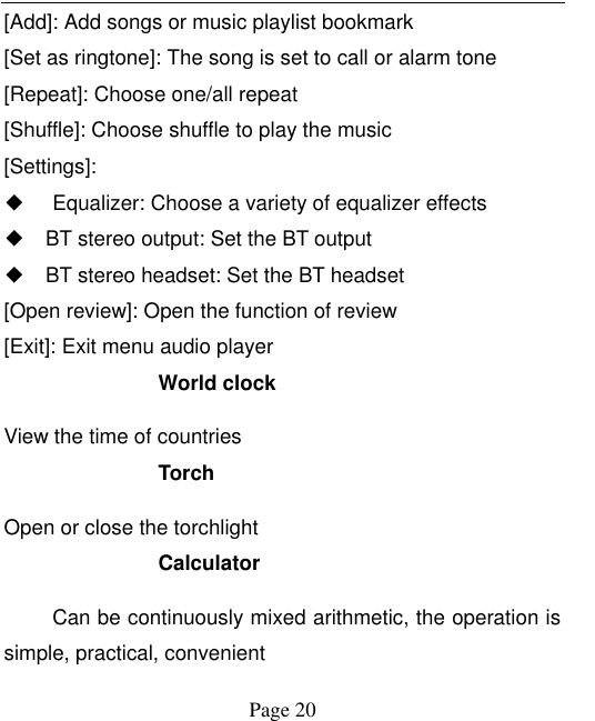    Page 20   [Add]: Add songs or music playlist bookmark [Set as ringtone]: The song is set to call or alarm tone [Repeat]: Choose one/all repeat   [Shuffle]: Choose shuffle to play the music [Settings]: ◆ Equalizer: Choose a variety of equalizer effects ◆ BT stereo output: Set the BT output ◆ BT stereo headset: Set the BT headset [Open review]: Open the function of review [Exit]: Exit menu audio player World clock View the time of countries Torch Open or close the torchlight Calculator Can be continuously mixed arithmetic, the operation is simple, practical, convenient 
