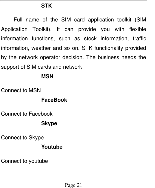    Page 21   STK Full  name  of  the  SIM  card  application  toolkit  (SIM Application  Toolkit).  It  can  provide  you  with  flexible information  functions,  such  as  stock  information,  traffic information, weather and so on. STK functionality provided by the network operator decision.  The  business  needs  the support of SIM cards and network MSN Connect to MSN FaceBook Connect to Facebook Skype Connect to Skype Youtube   Connect to youtube 