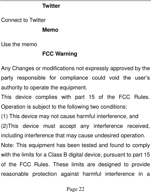    Page 22   Twitter Connect to Twitter Memo   Use the memo FCC Warning Any Changes or modifications not expressly approved by the party  responsible  for  compliance  could  void  the  user’s authority to operate the equipment.   This  device  complies  with  part  15  of  the  FCC  Rules. Operation is subject to the following two conditions: (1) This device may not cause harmful interference, and (2)This  device  must  accept  any  interference  received, including interference that may cause undesired operation.     Note: This equipment has been tested and found to comply with the limits for a Class B digital device, pursuant to part 15 of  the  FCC  Rules.  These  limits  are  designed  to  provide reasonable  protection  against  harmful  interference  in  a 