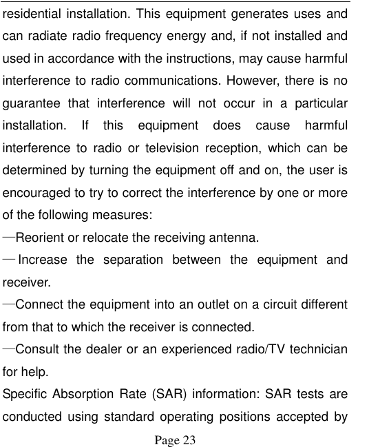    Page 23   residential installation. This equipment generates uses and can radiate radio frequency energy and, if not installed and used in accordance with the instructions, may cause harmful interference to radio communications. However, there is no guarantee  that  interference  will  not  occur  in  a  particular installation.  If  this  equipment  does  cause  harmful interference  to  radio  or  television  reception,  which  can  be determined by turning the equipment off and on, the user is encouraged to try to correct the interference by one or more of the following measures:     —Reorient or relocate the receiving antenna.     —Increase  the  separation  between  the  equipment  and receiver.     —Connect the equipment into an outlet on a circuit different from that to which the receiver is connected.     —Consult the dealer or an experienced radio/TV technician for help. Specific Absorption Rate (SAR) information:  SAR tests are conducted  using  standard  operating  positions  accepted  by 