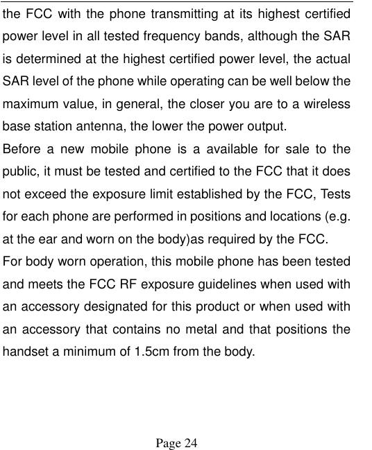    Page 24   the FCC  with the phone transmitting at its highest certified power level in all tested frequency bands, although the SAR is determined at the highest certified power level, the actual SAR level of the phone while operating can be well below the maximum value, in general, the closer you are to a wireless base station antenna, the lower the power output. Before  a  new  mobile  phone  is  a  available  for  sale  to  the public, it must be tested and certified to the FCC that it does not exceed the exposure limit established by the FCC, Tests for each phone are performed in positions and locations (e.g. at the ear and worn on the body)as required by the FCC. For body worn operation, this mobile phone has been tested and meets the FCC RF exposure guidelines when used with an accessory designated for this product or when used with an accessory that contains no metal and that positions the handset a minimum of 1.5cm from the body. 