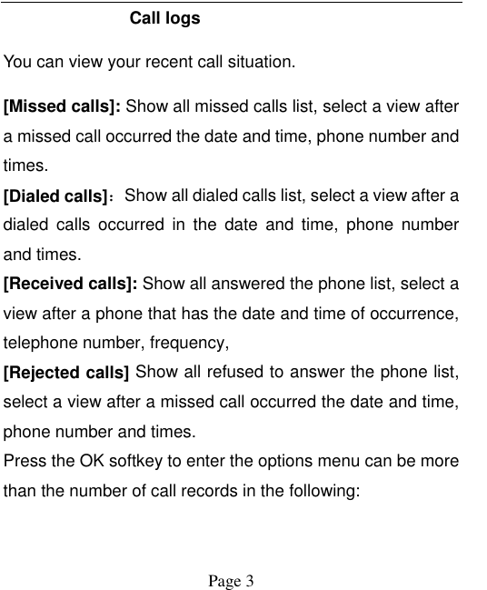    Page 3   Call logs You can view your recent call situation.   [Missed calls]: Show all missed calls list, select a view after a missed call occurred the date and time, phone number and times. [Dialed calls]：Show all dialed calls list, select a view after a dialed  calls  occurred  in  the  date  and  time,  phone  number and times. [Received calls]: Show all answered the phone list, select a view after a phone that has the date and time of occurrence, telephone number, frequency, [Rejected calls] Show all refused to answer the phone list, select a view after a missed call occurred the date and time, phone number and times. Press the OK softkey to enter the options menu can be more than the number of call records in the following: 