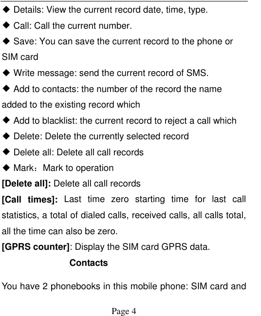    Page 4   ◆ Details: View the current record date, time, type. ◆ Call: Call the current number. ◆ Save: You can save the current record to the phone or SIM card ◆ Write message: send the current record of SMS. ◆ Add to contacts: the number of the record the name added to the existing record which ◆ Add to blacklist: the current record to reject a call which ◆ Delete: Delete the currently selected record ◆ Delete all: Delete all call records ◆ Mark：Mark to operation [Delete all]: Delete all call records [Call  times]:  Last  time  zero  starting  time  for  last  call statistics, a total of dialed calls, received calls, all calls total, all the time can also be zero. [GPRS counter]: Display the SIM card GPRS data. Contacts You have 2 phonebooks in this mobile phone: SIM card and 