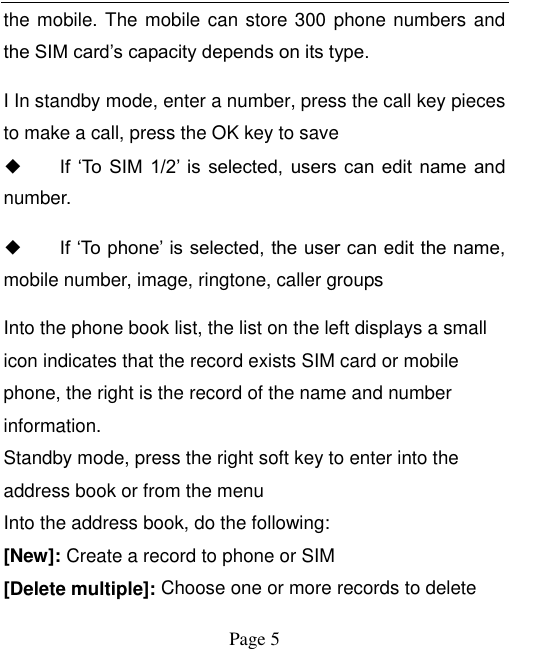    Page 5   the mobile. The mobile can store 300 phone numbers and the SIM card’s capacity depends on its type.   I In standby mode, enter a number, press the call key pieces to make a call, press the OK key to save ◆ If  ‘To  SIM  1/2’ is  selected,  users  can  edit  name  and number. ◆ If ‘To phone’ is selected, the user can edit the name, mobile number, image, ringtone, caller groups Into the phone book list, the list on the left displays a small icon indicates that the record exists SIM card or mobile phone, the right is the record of the name and number information. Standby mode, press the right soft key to enter into the address book or from the menu Into the address book, do the following: [New]: Create a record to phone or SIM [Delete multiple]: Choose one or more records to delete 