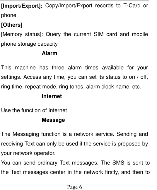    Page 6   [Import/Export]:  Copy/Import/Export  records  to  T-Card  or phone [Others] [Memory  status]:  Query  the  current  SIM  card  and  mobile phone storage capacity. Alarm   This  machine  has  three  alarm  times  available  for  your settings. Access any time, you can set its status to on / off, ring time, repeat mode, ring tones, alarm clock name, etc. Internet Use the function of Internet Message The Messaging function is a network service. Sending and receiving Text can only be used if the service is proposed by your network operator.   You can send ordinary Text messages. The SMS is sent to the Text messages center in the network firstly, and then to 