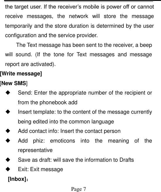    Page 7   the target user. If the receiver’s mobile is power off or cannot receive  messages,  the  network  will  store  the  message temporarily and the store duration is determined by the user configuration and the service provider.   The Text message has been sent to the receiver, a beep will  sound.  (If  the  tone  for  Text  messages  and  message report are activated).   [Write message] [New SMS]   Send: Enter the appropriate number of the recipient or from the phonebook add   Insert template: to the content of the message currently being edited into the common language   Add contact info: Insert the contact person   Add  phiz:  emoticons  into  the  meaning  of  the representative   Save as draft: will save the information to Drafts   Exit: Exit message   [Inbox]： 