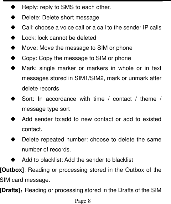    Page 8   ◆ Reply: reply to SMS to each other. ◆ Delete: Delete short message ◆ Call: choose a voice call or a call to the sender IP calls ◆ Lock: lock cannot be deleted ◆ Move: Move the message to SIM or phone ◆ Copy: Copy the message to SIM or phone ◆ Mark:  single  marker  or  markers  in  whole  or  in  text messages stored in SIM1/SIM2, mark or unmark after delete records ◆ Sort:  In  accordance  with  time  /  contact  /  theme  / message type sort ◆ Add sender to:add to new contact or add to  existed contact. ◆ Delete repeated number: choose to delete the same number of records. ◆ Add to blacklist: Add the sender to blacklist [Outbox]: Reading or processing stored in the Outbox of the SIM card message.   [Drafts]：Reading or processing stored in the Drafts of the SIM 