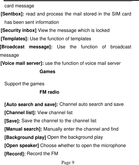    Page 9   card message [Sentbox]: read and process the mail stored in the SIM card has been sent information [Security inbox] View the message which is locked   [Templates]: Use the function of templates [Broadcast  message]:  Use  the  function  of  broadcast message [Voice mail server]: use the function of voice mail server Games Support the games FM radio [Auto search and save]: Channel auto search and save [Channel list]: View channel list [Save]: Save the channel to the channel list [Manual search]: Manually enter the channel and find [Background play] Open the background play [Open speaker] Choose whether to open the microphone [Record]: Record the FM 