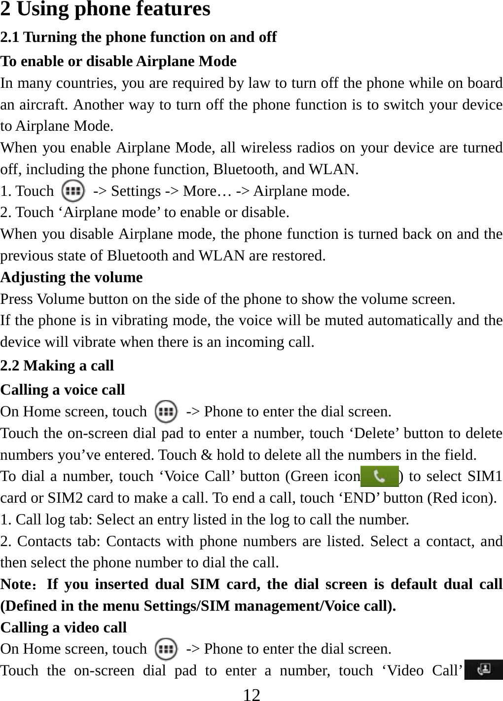   122 Using phone features 2.1 Turning the phone function on and off To enable or disable Airplane Mode In many countries, you are required by law to turn off the phone while on board an aircraft. Another way to turn off the phone function is to switch your device to Airplane Mode. When you enable Airplane Mode, all wireless radios on your device are turned off, including the phone function, Bluetooth, and WLAN. 1. Touch    -&gt; Settings -&gt; More… -&gt; Airplane mode. 2. Touch ‘Airplane mode’ to enable or disable. When you disable Airplane mode, the phone function is turned back on and the previous state of Bluetooth and WLAN are restored. Adjusting the volume Press Volume button on the side of the phone to show the volume screen.   If the phone is in vibrating mode, the voice will be muted automatically and the device will vibrate when there is an incoming call. 2.2 Making a call Calling a voice call On Home screen, touch    -&gt; Phone to enter the dial screen. Touch the on-screen dial pad to enter a number, touch ‘Delete’ button to delete numbers you’ve entered. Touch &amp; hold to delete all the numbers in the field.   To dial a number, touch ‘Voice Call’ button (Green icon ) to select SIM1 card or SIM2 card to make a call. To end a call, touch ‘END’ button (Red icon).   1. Call log tab: Select an entry listed in the log to call the number.   2. Contacts tab: Contacts with phone numbers are listed. Select a contact, and then select the phone number to dial the call.   Note：If you inserted dual SIM card, the dial screen is default dual call (Defined in the menu Settings/SIM management/Voice call). Calling a video call On Home screen, touch    -&gt; Phone to enter the dial screen. Touch the on-screen dial pad to enter a number, touch ‘Video Call’  