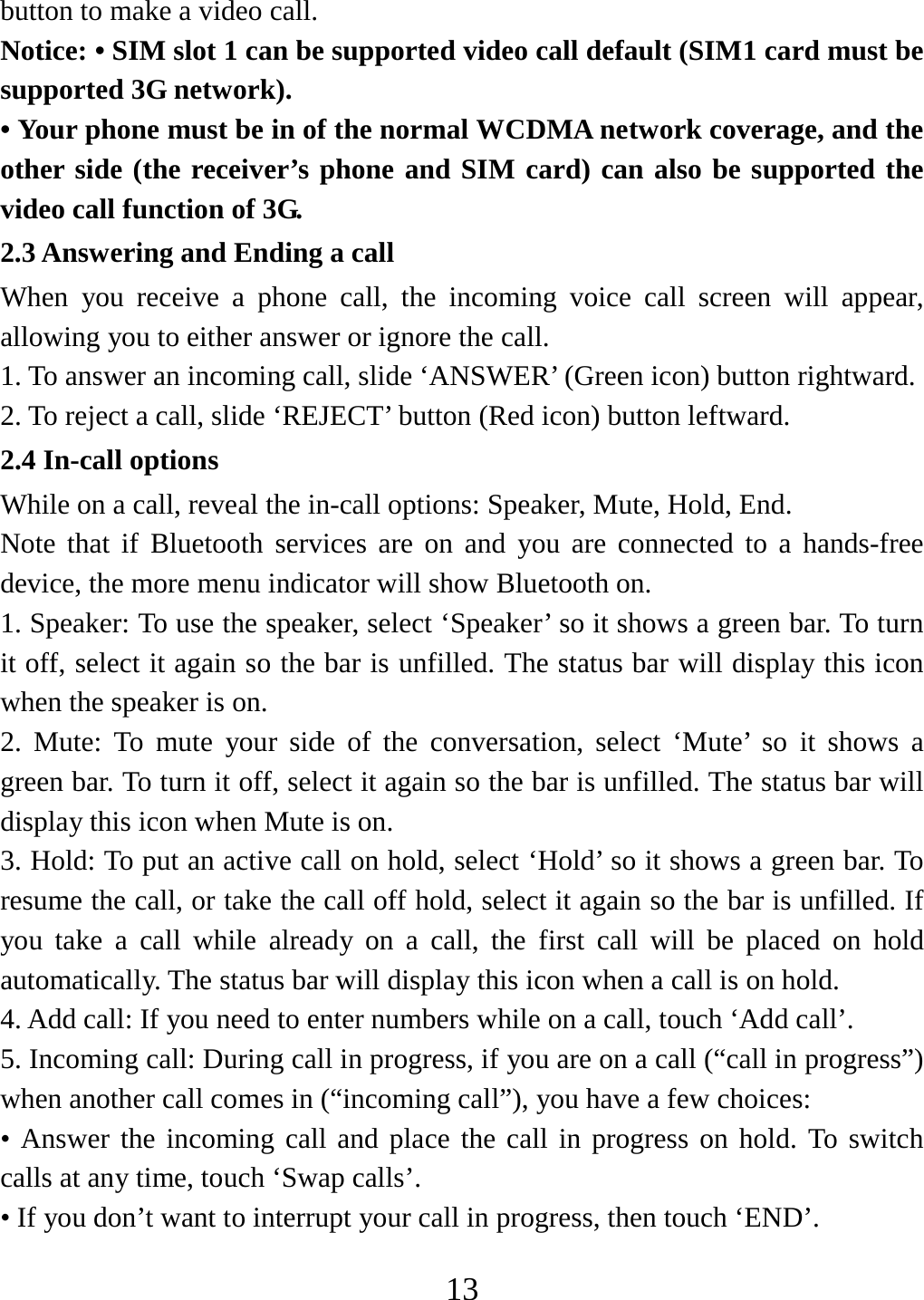   13button to make a video call. Notice: • SIM slot 1 can be supported video call default (SIM1 card must be supported 3G network). • Your phone must be in of the normal WCDMA network coverage, and the other side (the receiver’s phone and SIM card) can also be supported the video call function of 3G. 2.3 Answering and Ending a call When you receive a phone call, the incoming voice call screen will appear, allowing you to either answer or ignore the call.   1. To answer an incoming call, slide ‘ANSWER’ (Green icon) button rightward. 2. To reject a call, slide ‘REJECT’ button (Red icon) button leftward. 2.4 In-call options While on a call, reveal the in-call options: Speaker, Mute, Hold, End.   Note that if Bluetooth services are on and you are connected to a hands-free device, the more menu indicator will show Bluetooth on.   1. Speaker: To use the speaker, select ‘Speaker’ so it shows a green bar. To turn it off, select it again so the bar is unfilled. The status bar will display this icon when the speaker is on.   2. Mute: To mute your side of the conversation, select ‘Mute’ so it shows a green bar. To turn it off, select it again so the bar is unfilled. The status bar will display this icon when Mute is on.   3. Hold: To put an active call on hold, select ‘Hold’ so it shows a green bar. To resume the call, or take the call off hold, select it again so the bar is unfilled. If you take a call while already on a call, the first call will be placed on hold automatically. The status bar will display this icon when a call is on hold.   4. Add call: If you need to enter numbers while on a call, touch ‘Add call’.   5. Incoming call: During call in progress, if you are on a call (“call in progress”) when another call comes in (“incoming call”), you have a few choices:   • Answer the incoming call and place the call in progress on hold. To switch calls at any time, touch ‘Swap calls’. • If you don’t want to interrupt your call in progress, then touch ‘END’.   