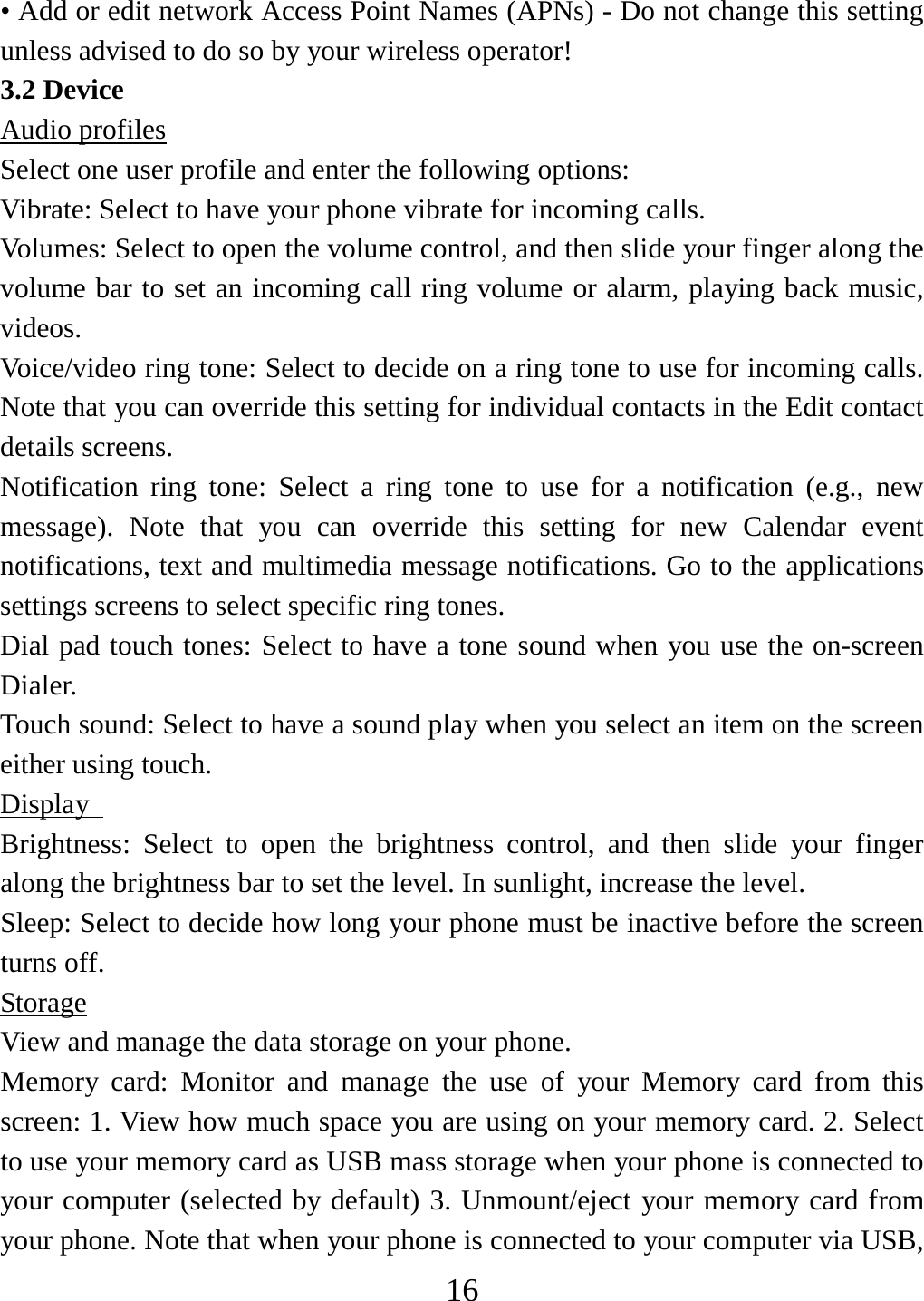   16• Add or edit network Access Point Names (APNs) - Do not change this setting unless advised to do so by your wireless operator!   3.2 Device Audio profiles Select one user profile and enter the following options: Vibrate: Select to have your phone vibrate for incoming calls.   Volumes: Select to open the volume control, and then slide your finger along the volume bar to set an incoming call ring volume or alarm, playing back music, videos.  Voice/video ring tone: Select to decide on a ring tone to use for incoming calls. Note that you can override this setting for individual contacts in the Edit contact details screens.   Notification ring tone: Select a ring tone to use for a notification (e.g., new message). Note that you can override this setting for new Calendar event notifications, text and multimedia message notifications. Go to the applications settings screens to select specific ring tones.   Dial pad touch tones: Select to have a tone sound when you use the on-screen Dialer.  Touch sound: Select to have a sound play when you select an item on the screen either using touch. Display   Brightness: Select to open the brightness control, and then slide your finger along the brightness bar to set the level. In sunlight, increase the level.   Sleep: Select to decide how long your phone must be inactive before the screen turns off.   Storage View and manage the data storage on your phone. Memory card: Monitor and manage the use of your Memory card from this screen: 1. View how much space you are using on your memory card. 2. Select to use your memory card as USB mass storage when your phone is connected to your computer (selected by default) 3. Unmount/eject your memory card from your phone. Note that when your phone is connected to your computer via USB, 