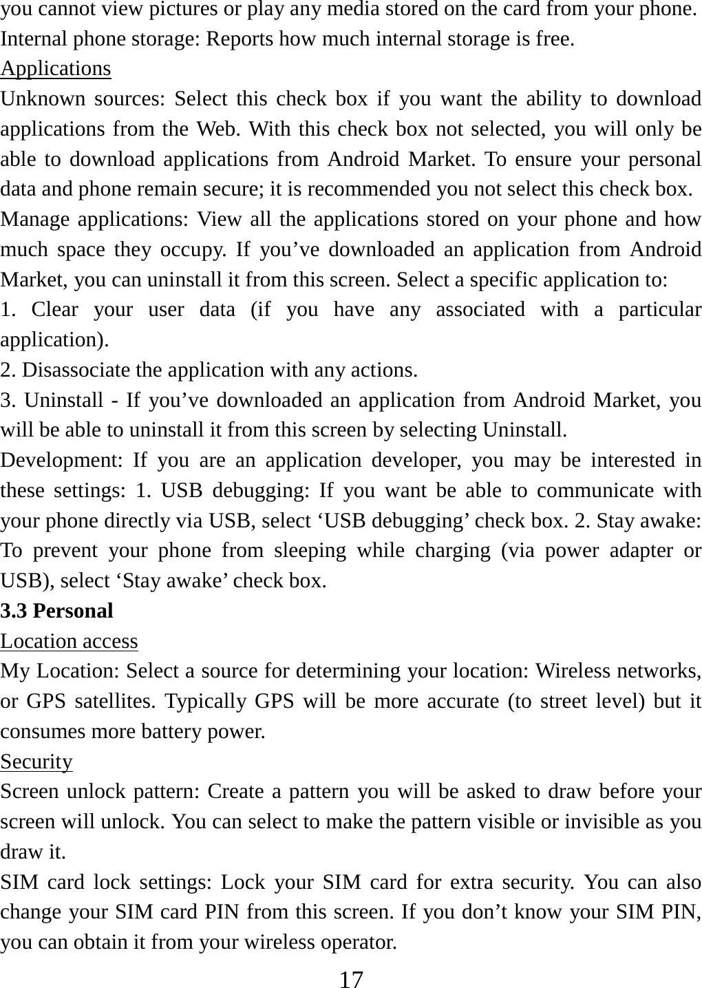   17you cannot view pictures or play any media stored on the card from your phone.   Internal phone storage: Reports how much internal storage is free.   Applications Unknown sources: Select this check box if you want the ability to download applications from the Web. With this check box not selected, you will only be able to download applications from Android Market. To ensure your personal data and phone remain secure; it is recommended you not select this check box.   Manage applications: View all the applications stored on your phone and how much space they occupy. If you’ve downloaded an application from Android Market, you can uninstall it from this screen. Select a specific application to:   1. Clear your user data (if you have any associated with a particular application).  2. Disassociate the application with any actions.   3. Uninstall - If you’ve downloaded an application from Android Market, you will be able to uninstall it from this screen by selecting Uninstall.   Development: If you are an application developer, you may be interested in these settings: 1. USB debugging: If you want be able to communicate with your phone directly via USB, select ‘USB debugging’ check box. 2. Stay awake: To prevent your phone from sleeping while charging (via power adapter or USB), select ‘Stay awake’ check box.   3.3 Personal Location access My Location: Select a source for determining your location: Wireless networks, or GPS satellites. Typically GPS will be more accurate (to street level) but it consumes more battery power.   Security Screen unlock pattern: Create a pattern you will be asked to draw before your screen will unlock. You can select to make the pattern visible or invisible as you draw it.   SIM card lock settings: Lock your SIM card for extra security. You can also change your SIM card PIN from this screen. If you don’t know your SIM PIN, you can obtain it from your wireless operator.   