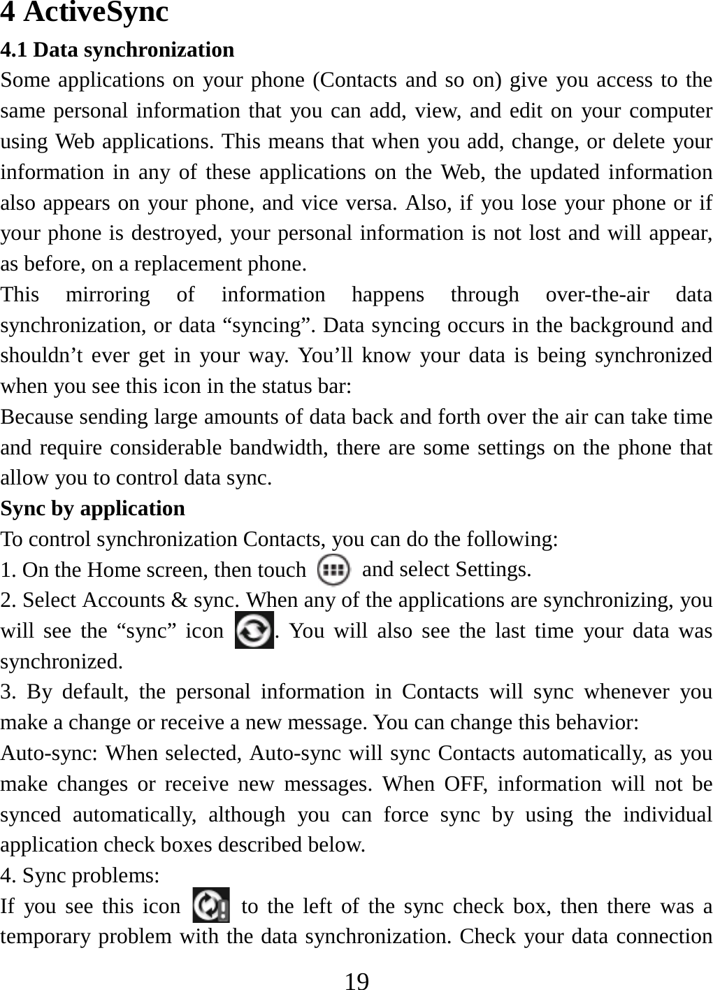   194 ActiveSync 4.1 Data synchronization   Some applications on your phone (Contacts and so on) give you access to the same personal information that you can add, view, and edit on your computer using Web applications. This means that when you add, change, or delete your information in any of these applications on the Web, the updated information also appears on your phone, and vice versa. Also, if you lose your phone or if your phone is destroyed, your personal information is not lost and will appear, as before, on a replacement phone.   This mirroring of information happens through over-the-air data synchronization, or data “syncing”. Data syncing occurs in the background and shouldn’t ever get in your way. You’ll know your data is being synchronized when you see this icon in the status bar:   Because sending large amounts of data back and forth over the air can take time and require considerable bandwidth, there are some settings on the phone that allow you to control data sync.   Sync by application   To control synchronization Contacts, you can do the following:   1. On the Home screen, then touch    and select Settings.   2. Select Accounts &amp; sync. When any of the applications are synchronizing, you will see the “sync” icon  . You will also see the last time your data was synchronized.  3. By default, the personal information in Contacts will sync whenever you make a change or receive a new message. You can change this behavior:   Auto-sync: When selected, Auto-sync will sync Contacts automatically, as you make changes or receive new messages. When OFF, information will not be synced automatically, although you can force sync by using the individual application check boxes described below.   4. Sync problems:   If you see this icon   to the left of the sync check box, then there was a temporary problem with the data synchronization. Check your data connection 