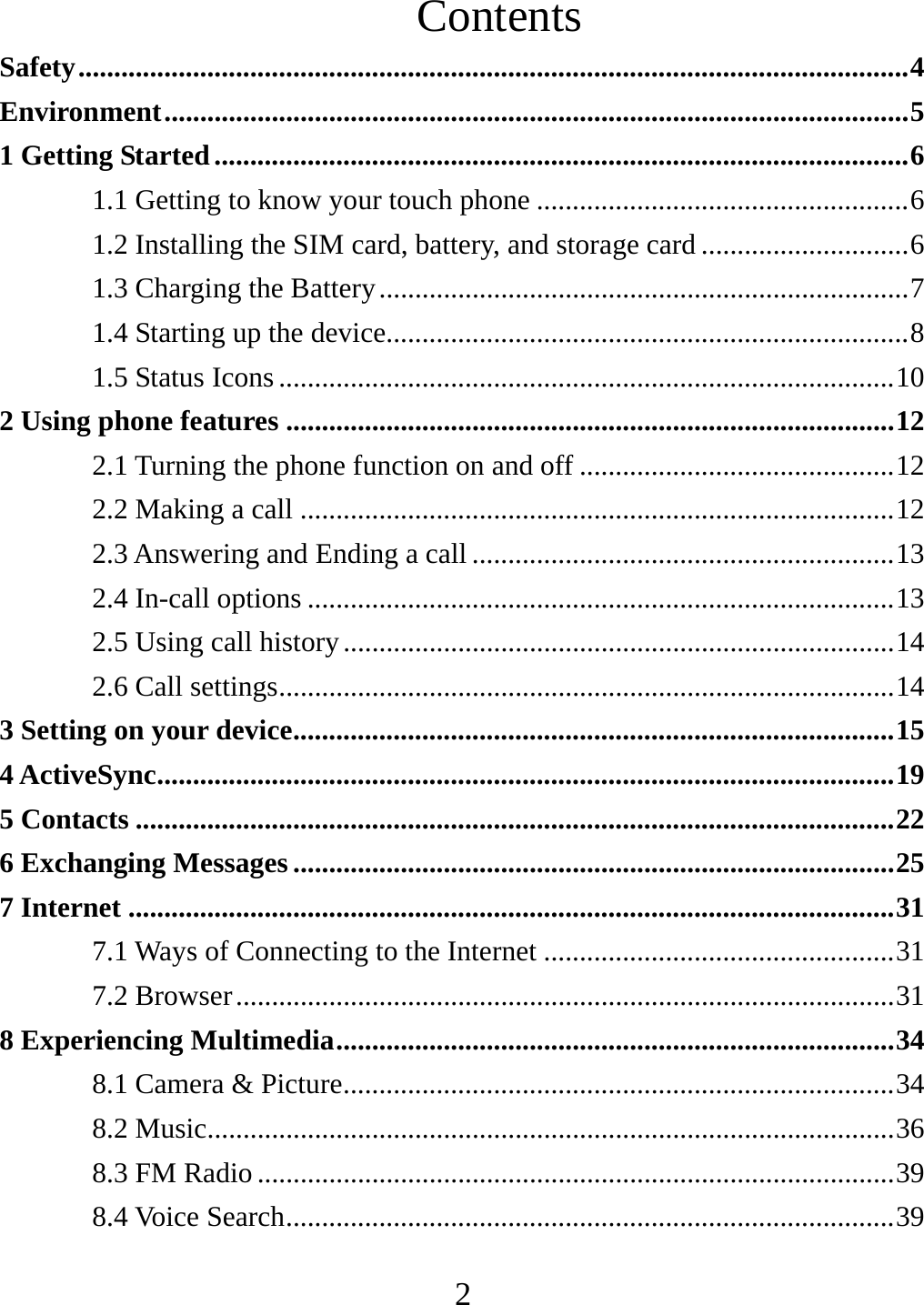  2Contents Safety .................................................................................................................... 4Environment ........................................................................................................ 51 Getting Started ................................................................................................. 61.1 Getting to know your touch phone .................................................... 61.2 Installing the SIM card, battery, and storage card ............................. 61.3 Charging the Battery .......................................................................... 71.4 Starting up the device......................................................................... 81.5 Status Icons ...................................................................................... 102 Using phone features ..................................................................................... 122.1 Turning the phone function on and off ............................................ 122.2 Making a call ................................................................................... 122.3 Answering and Ending a call ........................................................... 132.4 In-call options .................................................................................. 132.5 Using call history ............................................................................. 142.6 Call settings ...................................................................................... 143 Setting on your device .................................................................................... 154 ActiveSync ....................................................................................................... 195 Contacts .......................................................................................................... 226 Exchanging Messages .................................................................................... 257 Internet ........................................................................................................... 317.1 Ways of Connecting to the Internet ................................................. 317.2 Browser ............................................................................................ 318 Experiencing Multimedia .............................................................................. 348.1 Camera &amp; Picture ............................................................................. 348.2 Music................................................................................................ 368.3 FM Radio ......................................................................................... 398.4 Voice Search ..................................................................................... 39