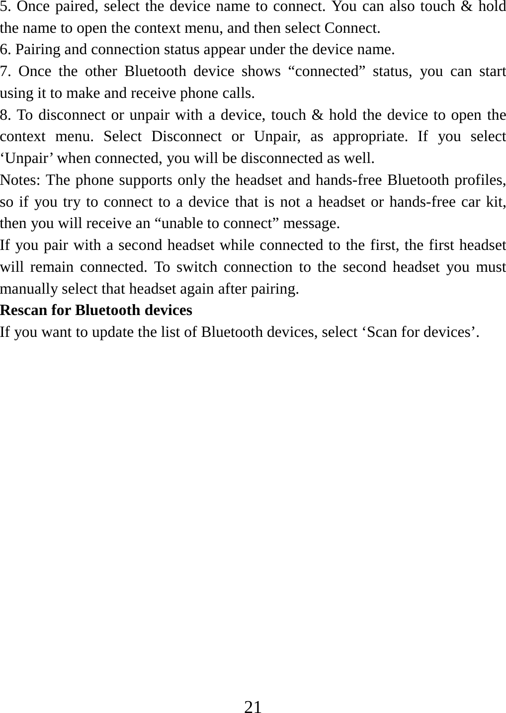   215. Once paired, select the device name to connect. You can also touch &amp; hold the name to open the context menu, and then select Connect.   6. Pairing and connection status appear under the device name.   7. Once the other Bluetooth device shows “connected” status, you can start using it to make and receive phone calls.   8. To disconnect or unpair with a device, touch &amp; hold the device to open the context menu. Select Disconnect or Unpair, as appropriate. If you select ‘Unpair’ when connected, you will be disconnected as well.   Notes: The phone supports only the headset and hands-free Bluetooth profiles, so if you try to connect to a device that is not a headset or hands-free car kit, then you will receive an “unable to connect” message.   If you pair with a second headset while connected to the first, the first headset will remain connected. To switch connection to the second headset you must manually select that headset again after pairing.   Rescan for Bluetooth devices   If you want to update the list of Bluetooth devices, select ‘Scan for devices’.                 