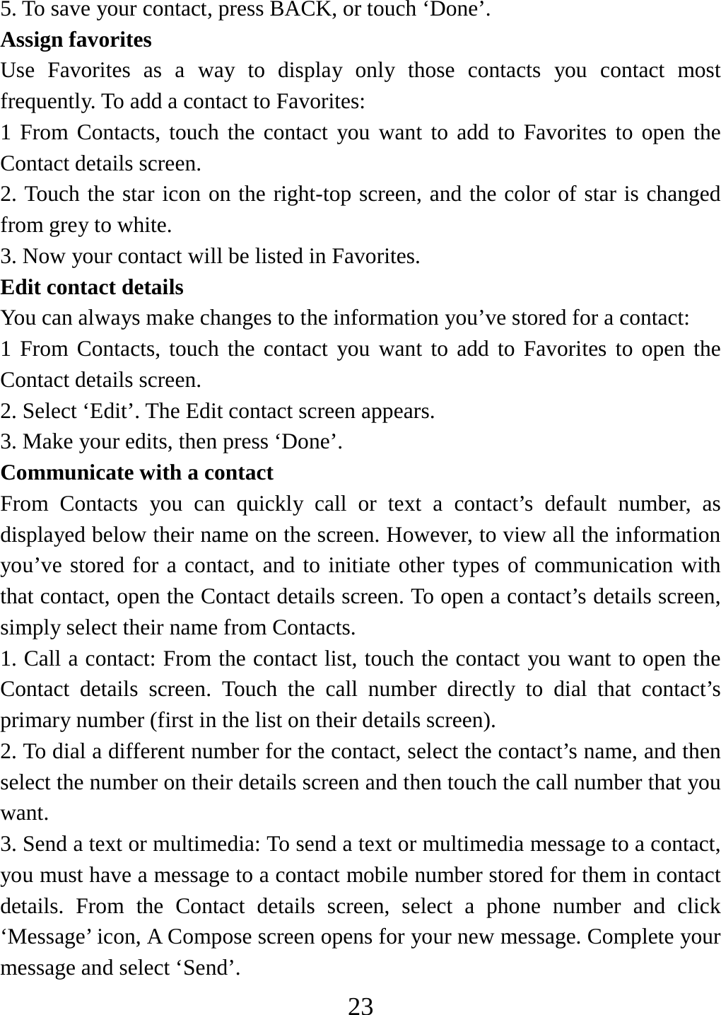   235. To save your contact, press BACK, or touch ‘Done’. Assign favorites   Use Favorites as a way to display only those contacts you contact most frequently. To add a contact to Favorites:   1 From Contacts, touch the contact you want to add to Favorites to open the Contact details screen.   2. Touch the star icon on the right-top screen, and the color of star is changed from grey to white. 3. Now your contact will be listed in Favorites.   Edit contact details   You can always make changes to the information you’ve stored for a contact:   1 From Contacts, touch the contact you want to add to Favorites to open the Contact details screen.   2. Select ‘Edit’. The Edit contact screen appears.   3. Make your edits, then press ‘Done’. Communicate with a contact   From Contacts you can quickly call or text a contact’s default number, as displayed below their name on the screen. However, to view all the information you’ve stored for a contact, and to initiate other types of communication with that contact, open the Contact details screen. To open a contact’s details screen, simply select their name from Contacts.   1. Call a contact: From the contact list, touch the contact you want to open the Contact details screen. Touch the call number directly to dial that contact’s primary number (first in the list on their details screen).   2. To dial a different number for the contact, select the contact’s name, and then select the number on their details screen and then touch the call number that you want. 3. Send a text or multimedia: To send a text or multimedia message to a contact, you must have a message to a contact mobile number stored for them in contact details. From the Contact details screen, select a phone number and click ‘Message’ icon, A Compose screen opens for your new message. Complete your message and select ‘Send’.   