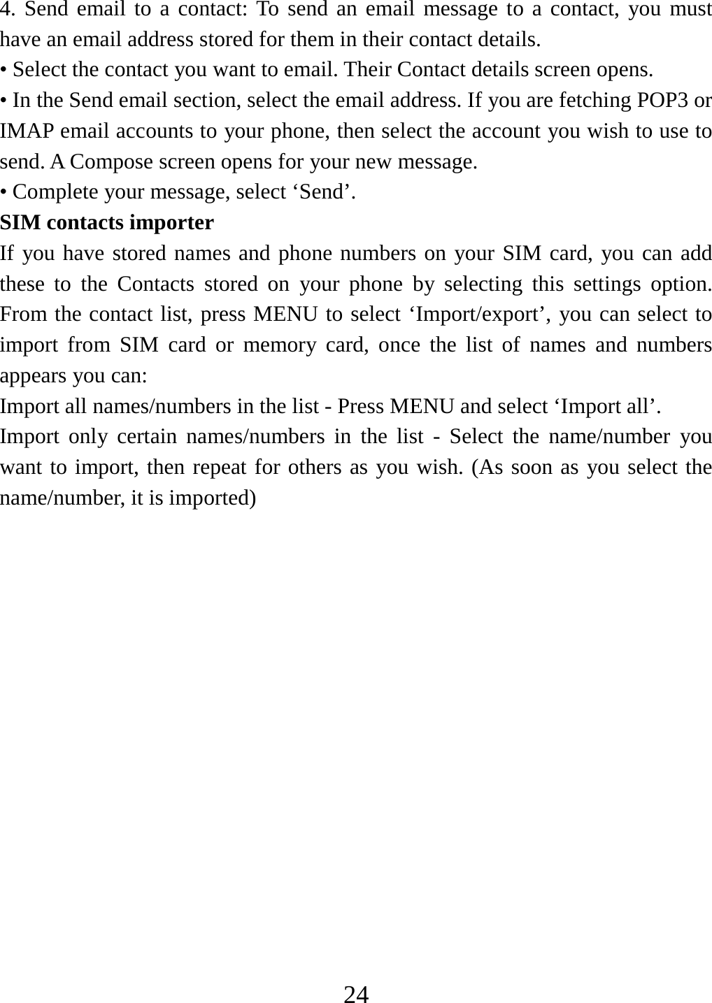  244. Send email to a contact: To send an email message to a contact, you must have an email address stored for them in their contact details.   • Select the contact you want to email. Their Contact details screen opens.   • In the Send email section, select the email address. If you are fetching POP3 or IMAP email accounts to your phone, then select the account you wish to use to send. A Compose screen opens for your new message.   • Complete your message, select ‘Send’.   SIM contacts importer If you have stored names and phone numbers on your SIM card, you can add these to the Contacts stored on your phone by selecting this settings option. From the contact list, press MENU to select ‘Import/export’, you can select to import from SIM card or memory card, once the list of names and numbers appears you can:   Import all names/numbers in the list - Press MENU and select ‘Import all’.   Import only certain names/numbers in the list - Select the name/number you want to import, then repeat for others as you wish. (As soon as you select the name/number, it is imported)                 