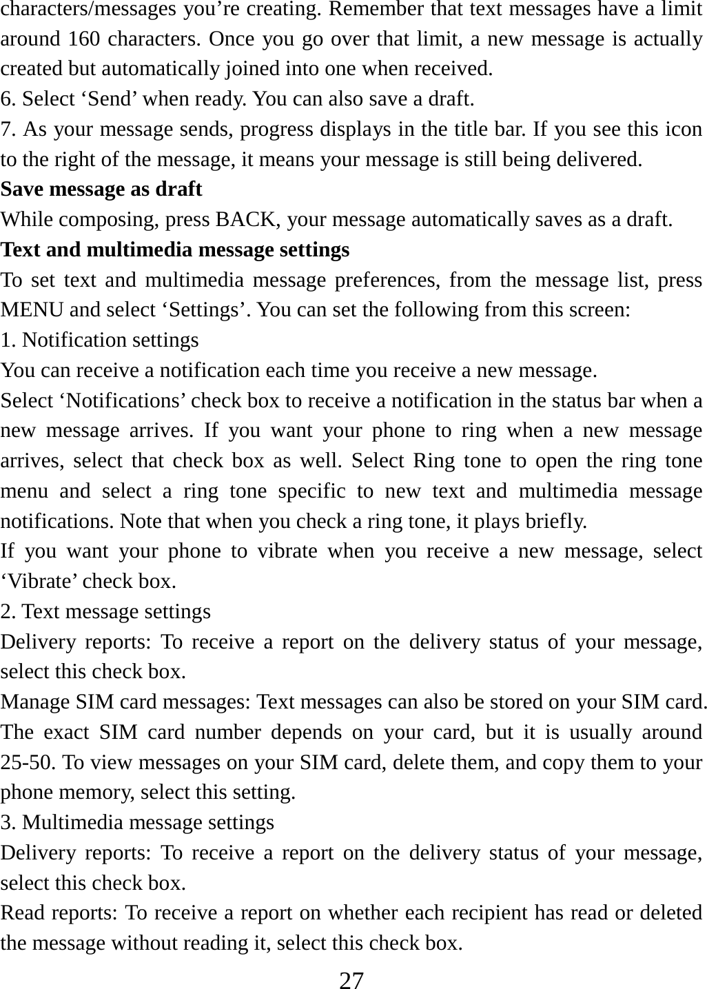   27characters/messages you’re creating. Remember that text messages have a limit around 160 characters. Once you go over that limit, a new message is actually created but automatically joined into one when received.   6. Select ‘Send’ when ready. You can also save a draft.   7. As your message sends, progress displays in the title bar. If you see this icon to the right of the message, it means your message is still being delivered.   Save message as draft While composing, press BACK, your message automatically saves as a draft. Text and multimedia message settings   To set text and multimedia message preferences, from the message list, press MENU and select ‘Settings’. You can set the following from this screen:   1. Notification settings   You can receive a notification each time you receive a new message. Select ‘Notifications’ check box to receive a notification in the status bar when a new message arrives. If you want your phone to ring when a new message arrives, select that check box as well. Select Ring tone to open the ring tone menu and select a ring tone specific to new text and multimedia message notifications. Note that when you check a ring tone, it plays briefly.   If you want your phone to vibrate when you receive a new message, select ‘Vibrate’ check box.   2. Text message settings   Delivery reports: To receive a report on the delivery status of your message, select this check box.   Manage SIM card messages: Text messages can also be stored on your SIM card. The exact SIM card number depends on your card, but it is usually around 25-50. To view messages on your SIM card, delete them, and copy them to your phone memory, select this setting.   3. Multimedia message settings   Delivery reports: To receive a report on the delivery status of your message, select this check box.   Read reports: To receive a report on whether each recipient has read or deleted the message without reading it, select this check box. 