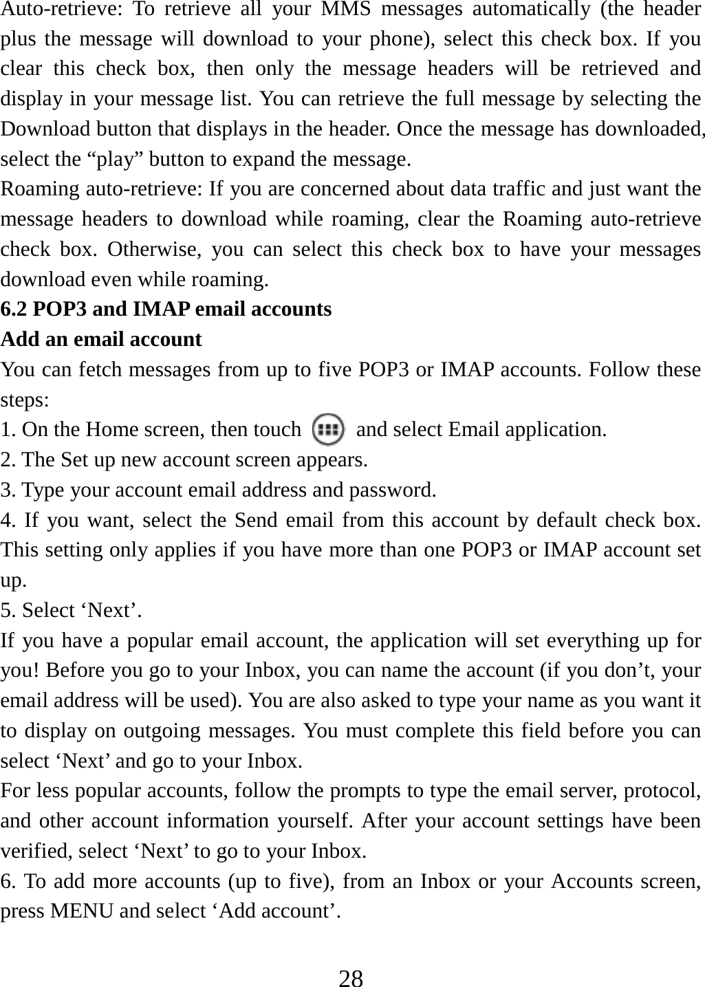   28Auto-retrieve: To retrieve all your MMS messages automatically (the header plus the message will download to your phone), select this check box. If you clear this check box, then only the message headers will be retrieved and display in your message list. You can retrieve the full message by selecting the Download button that displays in the header. Once the message has downloaded, select the “play” button to expand the message. Roaming auto-retrieve: If you are concerned about data traffic and just want the message headers to download while roaming, clear the Roaming auto-retrieve check box. Otherwise, you can select this check box to have your messages download even while roaming.   6.2 POP3 and IMAP email accounts   Add an email account   You can fetch messages from up to five POP3 or IMAP accounts. Follow these steps:  1. On the Home screen, then touch    and select Email application. 2. The Set up new account screen appears. 3. Type your account email address and password. 4. If you want, select the Send email from this account by default check box. This setting only applies if you have more than one POP3 or IMAP account set up.  5. Select ‘Next’.   If you have a popular email account, the application will set everything up for you! Before you go to your Inbox, you can name the account (if you don’t, your email address will be used). You are also asked to type your name as you want it to display on outgoing messages. You must complete this field before you can select ‘Next’ and go to your Inbox.   For less popular accounts, follow the prompts to type the email server, protocol, and other account information yourself. After your account settings have been verified, select ‘Next’ to go to your Inbox.   6. To add more accounts (up to five), from an Inbox or your Accounts screen, press MENU and select ‘Add account’.    