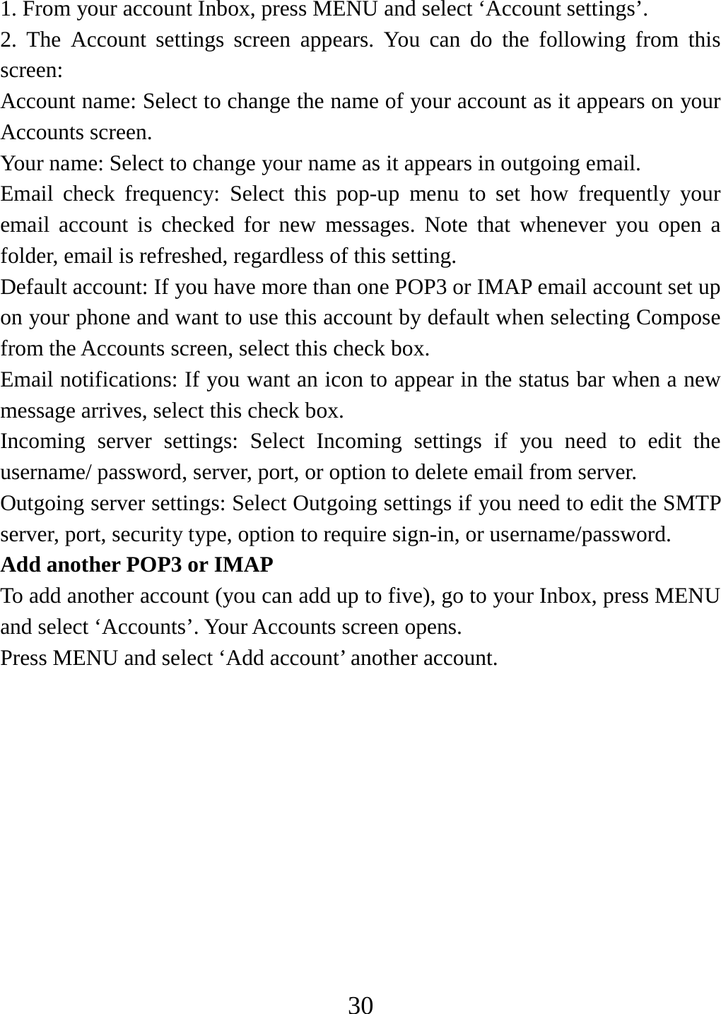   301. From your account Inbox, press MENU and select ‘Account settings’.   2. The Account settings screen appears. You can do the following from this screen:  Account name: Select to change the name of your account as it appears on your Accounts screen.   Your name: Select to change your name as it appears in outgoing email.   Email check frequency: Select this pop-up menu to set how frequently your email account is checked for new messages. Note that whenever you open a folder, email is refreshed, regardless of this setting.   Default account: If you have more than one POP3 or IMAP email account set up on your phone and want to use this account by default when selecting Compose from the Accounts screen, select this check box.   Email notifications: If you want an icon to appear in the status bar when a new message arrives, select this check box.   Incoming server settings: Select Incoming settings if you need to edit the username/ password, server, port, or option to delete email from server.   Outgoing server settings: Select Outgoing settings if you need to edit the SMTP server, port, security type, option to require sign-in, or username/password.   Add another POP3 or IMAP   To add another account (you can add up to five), go to your Inbox, press MENU and select ‘Accounts’. Your Accounts screen opens. Press MENU and select ‘Add account’ another account.           