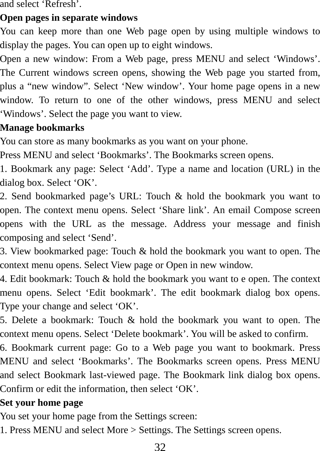   32and select ‘Refresh’. Open pages in separate windows   You can keep more than one Web page open by using multiple windows to display the pages. You can open up to eight windows.   Open a new window: From a Web page, press MENU and select ‘Windows’. The Current windows screen opens, showing the Web page you started from, plus a “new window”. Select ‘New window’. Your home page opens in a new window. To return to one of the other windows, press MENU and select ‘Windows’. Select the page you want to view.   Manage bookmarks   You can store as many bookmarks as you want on your phone.   Press MENU and select ‘Bookmarks’. The Bookmarks screen opens. 1. Bookmark any page: Select ‘Add’. Type a name and location (URL) in the dialog box. Select ‘OK’.   2. Send bookmarked page’s URL: Touch &amp; hold the bookmark you want to open. The context menu opens. Select ‘Share link’. An email Compose screen opens with the URL as the message. Address your message and finish composing and select ‘Send’. 3. View bookmarked page: Touch &amp; hold the bookmark you want to open. The context menu opens. Select View page or Open in new window. 4. Edit bookmark: Touch &amp; hold the bookmark you want to e open. The context menu opens. Select ‘Edit bookmark’. The edit bookmark dialog box opens. Type your change and select ‘OK’.   5. Delete a bookmark: Touch &amp; hold the bookmark you want to open. The context menu opens. Select ‘Delete bookmark’. You will be asked to confirm. 6. Bookmark current page: Go to a Web page you want to bookmark. Press MENU and select ‘Bookmarks’. The Bookmarks screen opens. Press MENU and select Bookmark last-viewed page. The Bookmark link dialog box opens. Confirm or edit the information, then select ‘OK’. Set your home page   You set your home page from the Settings screen:   1. Press MENU and select More &gt; Settings. The Settings screen opens.   