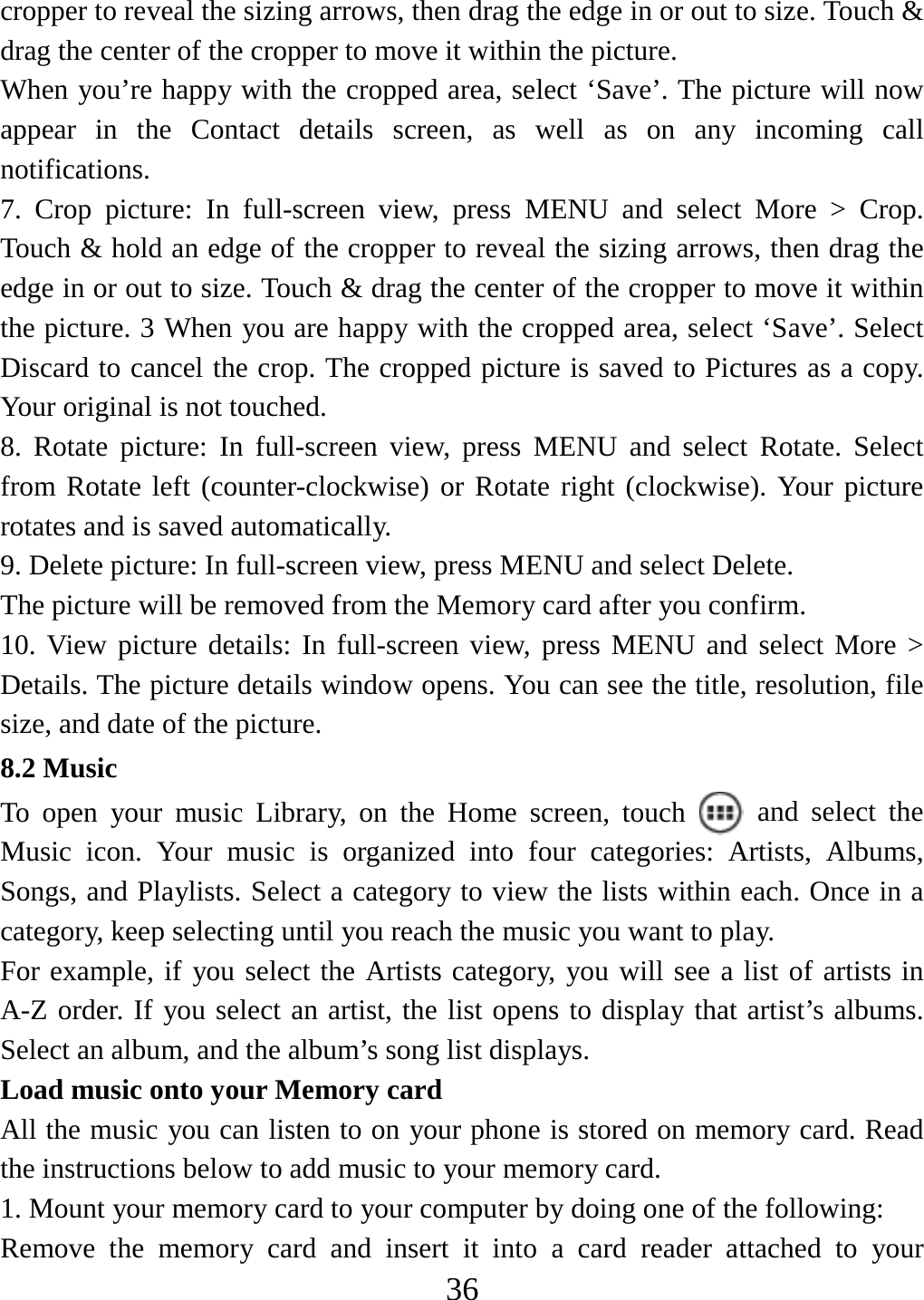   36cropper to reveal the sizing arrows, then drag the edge in or out to size. Touch &amp; drag the center of the cropper to move it within the picture.   When you’re happy with the cropped area, select ‘Save’. The picture will now appear in the Contact details screen, as well as on any incoming call notifications.  7. Crop picture: In full-screen view, press MENU and select More &gt; Crop. Touch &amp; hold an edge of the cropper to reveal the sizing arrows, then drag the edge in or out to size. Touch &amp; drag the center of the cropper to move it within the picture. 3 When you are happy with the cropped area, select ‘Save’. Select Discard to cancel the crop. The cropped picture is saved to Pictures as a copy. Your original is not touched.   8. Rotate picture: In full-screen view, press MENU and select Rotate. Select from Rotate left (counter-clockwise) or Rotate right (clockwise). Your picture rotates and is saved automatically.   9. Delete picture: In full-screen view, press MENU and select Delete.     The picture will be removed from the Memory card after you confirm.   10. View picture details: In full-screen view, press MENU and select More &gt; Details. The picture details window opens. You can see the title, resolution, file size, and date of the picture.   8.2 Music To open your music Library, on the Home screen, touch   and select the Music icon. Your music is organized into four categories: Artists, Albums, Songs, and Playlists. Select a category to view the lists within each. Once in a category, keep selecting until you reach the music you want to play.   For example, if you select the Artists category, you will see a list of artists in A-Z order. If you select an artist, the list opens to display that artist’s albums. Select an album, and the album’s song list displays.   Load music onto your Memory card All the music you can listen to on your phone is stored on memory card. Read the instructions below to add music to your memory card.   1. Mount your memory card to your computer by doing one of the following:   Remove the memory card and insert it into a card reader attached to your 