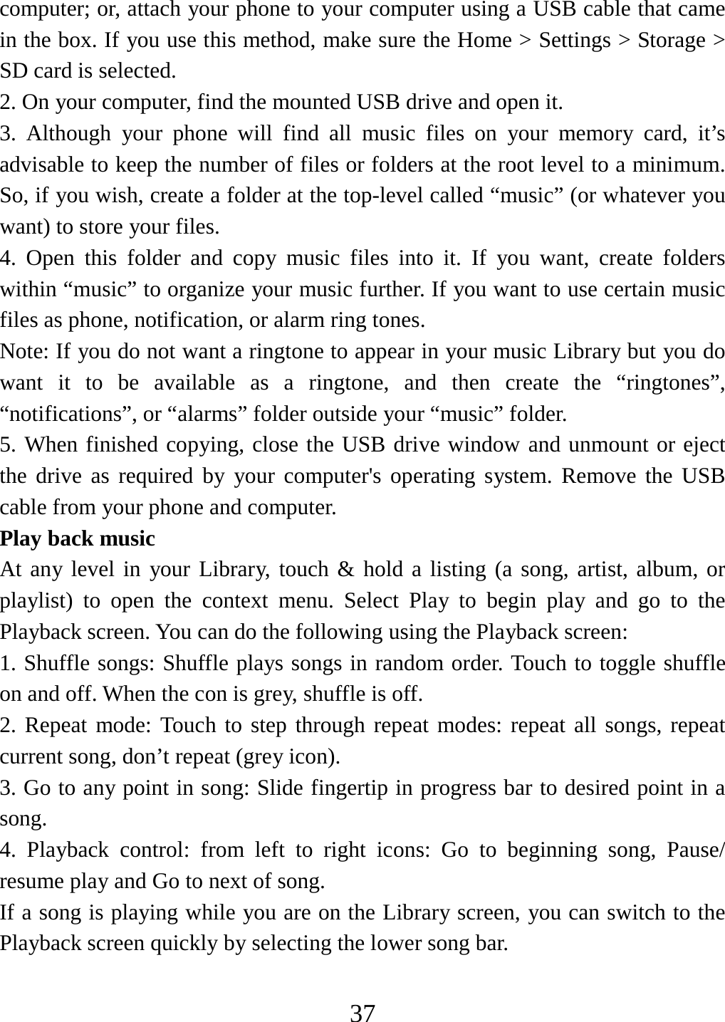   37computer; or, attach your phone to your computer using a USB cable that came in the box. If you use this method, make sure the Home &gt; Settings &gt; Storage &gt; SD card is selected.   2. On your computer, find the mounted USB drive and open it.   3. Although your phone will find all music files on your memory card, it’s advisable to keep the number of files or folders at the root level to a minimum. So, if you wish, create a folder at the top-level called “music” (or whatever you want) to store your files.   4. Open this folder and copy music files into it. If you want, create folders within “music” to organize your music further. If you want to use certain music files as phone, notification, or alarm ring tones. Note: If you do not want a ringtone to appear in your music Library but you do want it to be available as a ringtone, and then create the “ringtones”, “notifications”, or “alarms” folder outside your “music” folder.   5. When finished copying, close the USB drive window and unmount or eject the drive as required by your computer&apos;s operating system. Remove the USB cable from your phone and computer.   Play back music   At any level in your Library, touch &amp; hold a listing (a song, artist, album, or playlist) to open the context menu. Select Play to begin play and go to the Playback screen. You can do the following using the Playback screen:   1. Shuffle songs: Shuffle plays songs in random order. Touch to toggle shuffle on and off. When the con is grey, shuffle is off.   2. Repeat mode: Touch to step through repeat modes: repeat all songs, repeat current song, don’t repeat (grey icon). 3. Go to any point in song: Slide fingertip in progress bar to desired point in a song. 4. Playback control: from left to right icons: Go to beginning song, Pause/ resume play and Go to next of song. If a song is playing while you are on the Library screen, you can switch to the Playback screen quickly by selecting the lower song bar.    