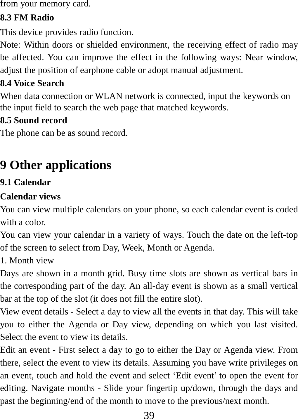   39from your memory card. 8.3 FM Radio This device provides radio function.   Note: Within doors or shielded environment, the receiving effect of radio may be affected. You can improve the effect in the following ways: Near window, adjust the position of earphone cable or adopt manual adjustment.   8.4 Voice Search When data connection or WLAN network is connected, input the keywords on the input field to search the web page that matched keywords. 8.5 Sound record The phone can be as sound record.  9 Other applications 9.1 Calendar Calendar views   You can view multiple calendars on your phone, so each calendar event is coded with a color.   You can view your calendar in a variety of ways. Touch the date on the left-top of the screen to select from Day, Week, Month or Agenda.   1. Month view   Days are shown in a month grid. Busy time slots are shown as vertical bars in the corresponding part of the day. An all-day event is shown as a small vertical bar at the top of the slot (it does not fill the entire slot).   View event details - Select a day to view all the events in that day. This will take you to either the Agenda or Day view, depending on which you last visited. Select the event to view its details.   Edit an event - First select a day to go to either the Day or Agenda view. From there, select the event to view its details. Assuming you have write privileges on an event, touch and hold the event and select ‘Edit event’ to open the event for editing. Navigate months - Slide your fingertip up/down, through the days and past the beginning/end of the month to move to the previous/next month.   