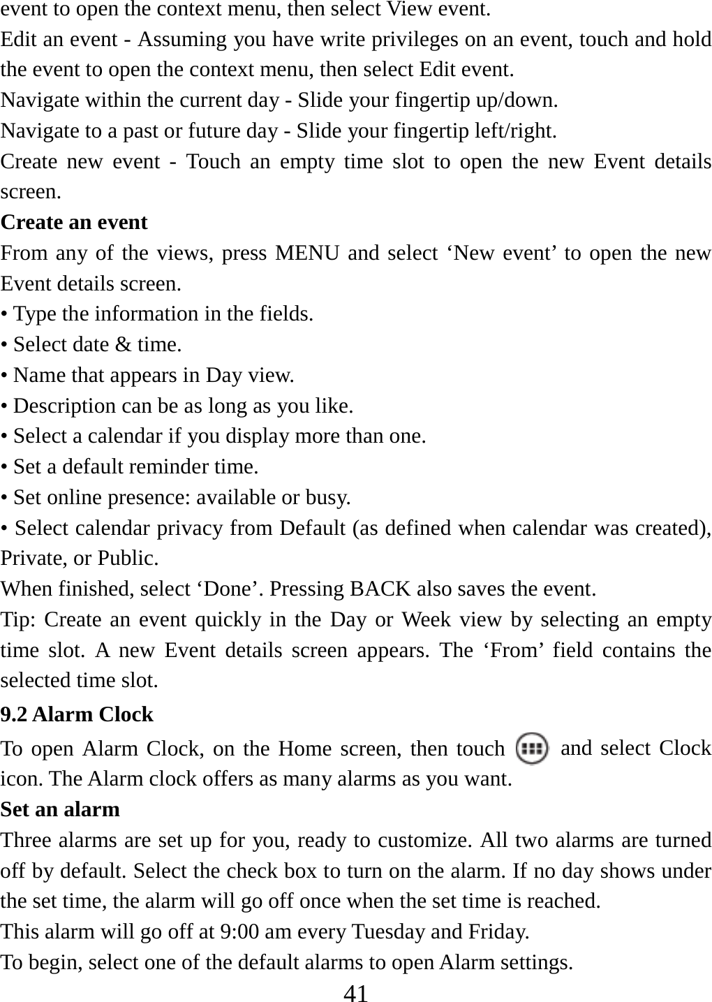   41event to open the context menu, then select View event.   Edit an event - Assuming you have write privileges on an event, touch and hold the event to open the context menu, then select Edit event.   Navigate within the current day - Slide your fingertip up/down.   Navigate to a past or future day - Slide your fingertip left/right.   Create new event - Touch an empty time slot to open the new Event details screen.  Create an event   From any of the views, press MENU and select ‘New event’ to open the new Event details screen.   • Type the information in the fields.   • Select date &amp; time.   • Name that appears in Day view.   • Description can be as long as you like. • Select a calendar if you display more than one.   • Set a default reminder time.   • Set online presence: available or busy.   • Select calendar privacy from Default (as defined when calendar was created), Private, or Public.   When finished, select ‘Done’. Pressing BACK also saves the event.   Tip: Create an event quickly in the Day or Week view by selecting an empty time slot. A new Event details screen appears. The ‘From’ field contains the selected time slot.   9.2 Alarm Clock To open Alarm Clock, on the Home screen, then touch   and select Clock icon. The Alarm clock offers as many alarms as you want.   Set an alarm   Three alarms are set up for you, ready to customize. All two alarms are turned off by default. Select the check box to turn on the alarm. If no day shows under the set time, the alarm will go off once when the set time is reached. This alarm will go off at 9:00 am every Tuesday and Friday.   To begin, select one of the default alarms to open Alarm settings.   