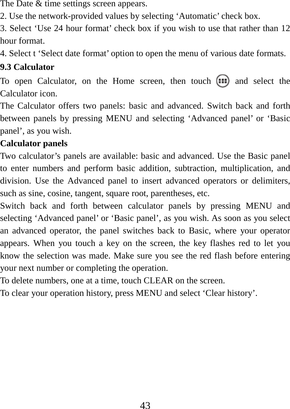   43The Date &amp; time settings screen appears.   2. Use the network-provided values by selecting ‘Automatic’ check box.   3. Select ‘Use 24 hour format’ check box if you wish to use that rather than 12 hour format.   4. Select t ‘Select date format’ option to open the menu of various date formats.   9.3 Calculator To open Calculator, on the Home screen, then touch   and select the Calculator icon.   The Calculator offers two panels: basic and advanced. Switch back and forth between panels by pressing MENU and selecting ‘Advanced panel’ or ‘Basic panel’, as you wish.   Calculator panels   Two calculator’s panels are available: basic and advanced. Use the Basic panel to enter numbers and perform basic addition, subtraction, multiplication, and division. Use the Advanced panel to insert advanced operators or delimiters, such as sine, cosine, tangent, square root, parentheses, etc.   Switch back and forth between calculator panels by pressing MENU and selecting ‘Advanced panel’ or ‘Basic panel’, as you wish. As soon as you select an advanced operator, the panel switches back to Basic, where your operator appears. When you touch a key on the screen, the key flashes red to let you know the selection was made. Make sure you see the red flash before entering your next number or completing the operation.   To delete numbers, one at a time, touch CLEAR on the screen.   To clear your operation history, press MENU and select ‘Clear history’.         