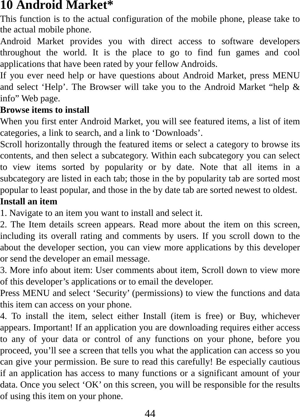   4410 Android Market* This function is to the actual configuration of the mobile phone, please take to the actual mobile phone. Android Market provides you with direct access to software developers throughout the world. It is the place to go to find fun games and cool applications that have been rated by your fellow Androids. If you ever need help or have questions about Android Market, press MENU and select ‘Help’. The Browser will take you to the Android Market “help &amp; info” Web page.   Browse items to install   When you first enter Android Market, you will see featured items, a list of item categories, a link to search, and a link to ‘Downloads’.   Scroll horizontally through the featured items or select a category to browse its contents, and then select a subcategory. Within each subcategory you can select to view items sorted by popularity or by date. Note that all items in a subcategory are listed in each tab; those in the by popularity tab are sorted most popular to least popular, and those in the by date tab are sorted newest to oldest.   Install an item   1. Navigate to an item you want to install and select it.   2. The Item details screen appears. Read more about the item on this screen, including its overall rating and comments by users. If you scroll down to the about the developer section, you can view more applications by this developer or send the developer an email message.   3. More info about item: User comments about item, Scroll down to view more of this developer’s applications or to email the developer.   Press MENU and select ‘Security’ (permissions) to view the functions and data this item can access on your phone.   4. To install the item, select either Install (item is free) or Buy, whichever appears. Important! If an application you are downloading requires either access to any of your data or control of any functions on your phone, before you proceed, you’ll see a screen that tells you what the application can access so you can give your permission. Be sure to read this carefully! Be especially cautious if an application has access to many functions or a significant amount of your data. Once you select ‘OK’ on this screen, you will be responsible for the results of using this item on your phone.   