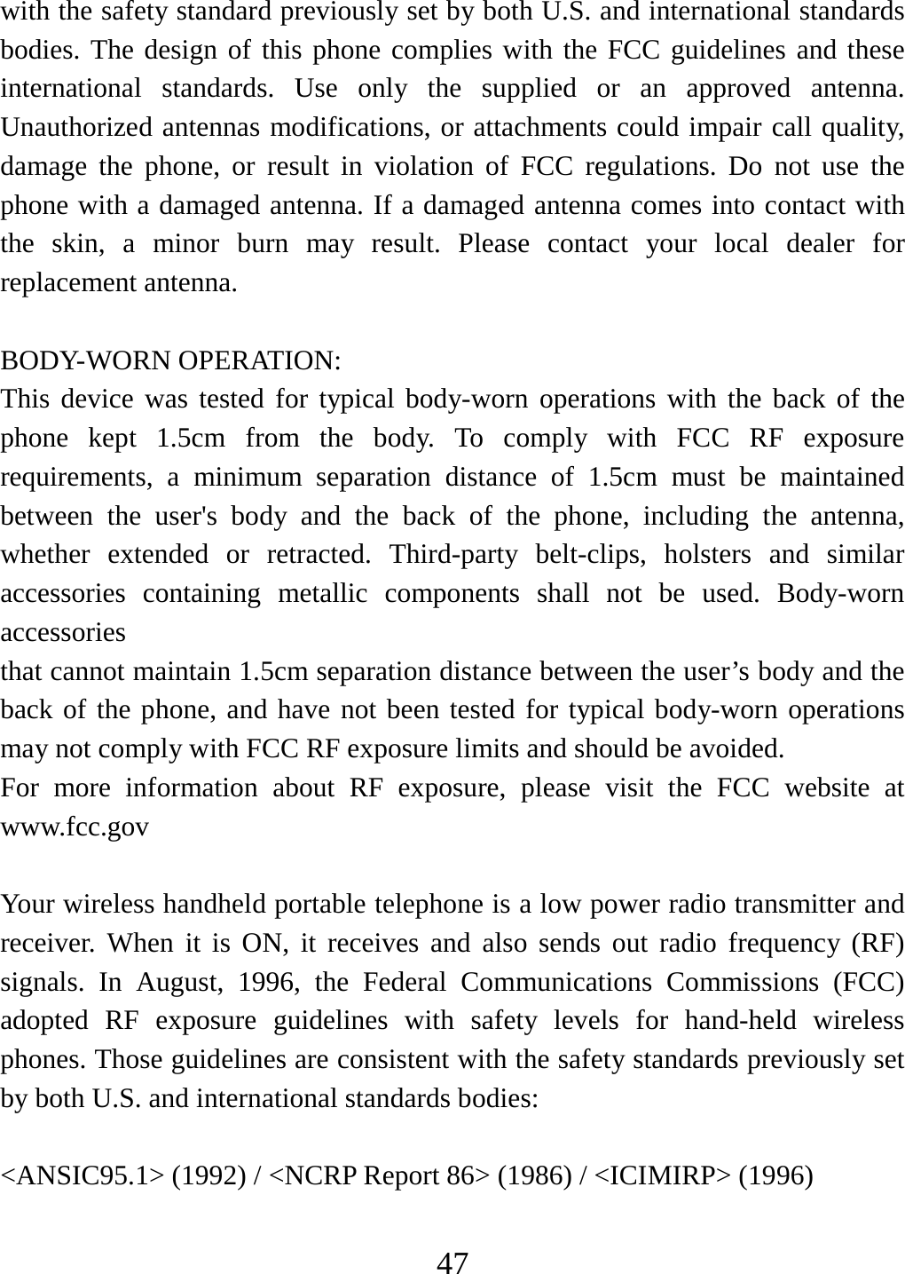   47with the safety standard previously set by both U.S. and international standards bodies. The design of this phone complies with the FCC guidelines and these international standards. Use only the supplied or an approved antenna. Unauthorized antennas modifications, or attachments could impair call quality, damage the phone, or result in violation of FCC regulations. Do not use the phone with a damaged antenna. If a damaged antenna comes into contact with the skin, a minor burn may result. Please contact your local dealer for replacement antenna.  BODY-WORN OPERATION: This device was tested for typical body-worn operations with the back of the phone kept 1.5cm from the body. To comply with FCC RF exposure requirements, a minimum separation distance of 1.5cm must be maintained between the user&apos;s body and the back of the phone, including the antenna, whether extended or retracted. Third-party belt-clips, holsters and similar accessories containing metallic components shall not be used. Body-worn accessories that cannot maintain 1.5cm separation distance between the user’s body and the back of the phone, and have not been tested for typical body-worn operations may not comply with FCC RF exposure limits and should be avoided. For more information about RF exposure, please visit the FCC website at www.fcc.gov  Your wireless handheld portable telephone is a low power radio transmitter and receiver. When it is ON, it receives and also sends out radio frequency (RF) signals. In August, 1996, the Federal Communications Commissions (FCC) adopted RF exposure guidelines with safety levels for hand-held wireless phones. Those guidelines are consistent with the safety standards previously set by both U.S. and international standards bodies:  &lt;ANSIC95.1&gt; (1992) / &lt;NCRP Report 86&gt; (1986) / &lt;ICIMIRP&gt; (1996)  