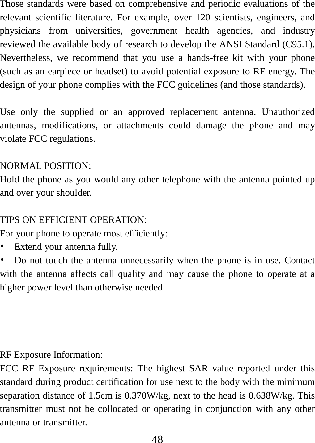   48Those standards were based on comprehensive and periodic evaluations of the relevant scientific literature. For example, over 120 scientists, engineers, and physicians from universities, government health agencies, and industry reviewed the available body of research to develop the ANSI Standard (C95.1). Nevertheless, we recommend that you use a hands-free kit with your phone (such as an earpiece or headset) to avoid potential exposure to RF energy. The design of your phone complies with the FCC guidelines (and those standards).  Use only the supplied or an approved replacement antenna. Unauthorized antennas, modifications, or attachments could damage the phone and may violate FCC regulations.    NORMAL POSITION:   Hold the phone as you would any other telephone with the antenna pointed up and over your shoulder.  TIPS ON EFFICIENT OPERATION:   For your phone to operate most efficiently: •  Extend your antenna fully. • Do not touch the antenna unnecessarily when the phone is in use. Contact with the antenna affects call quality and may cause the phone to operate at a higher power level than otherwise needed.     RF Exposure Information: FCC RF Exposure requirements: The highest SAR value reported under this standard during product certification for use next to the body with the minimum separation distance of 1.5cm is 0.370W/kg, next to the head is 0.638W/kg. This transmitter must not be collocated or operating in conjunction with any other antenna or transmitter. 