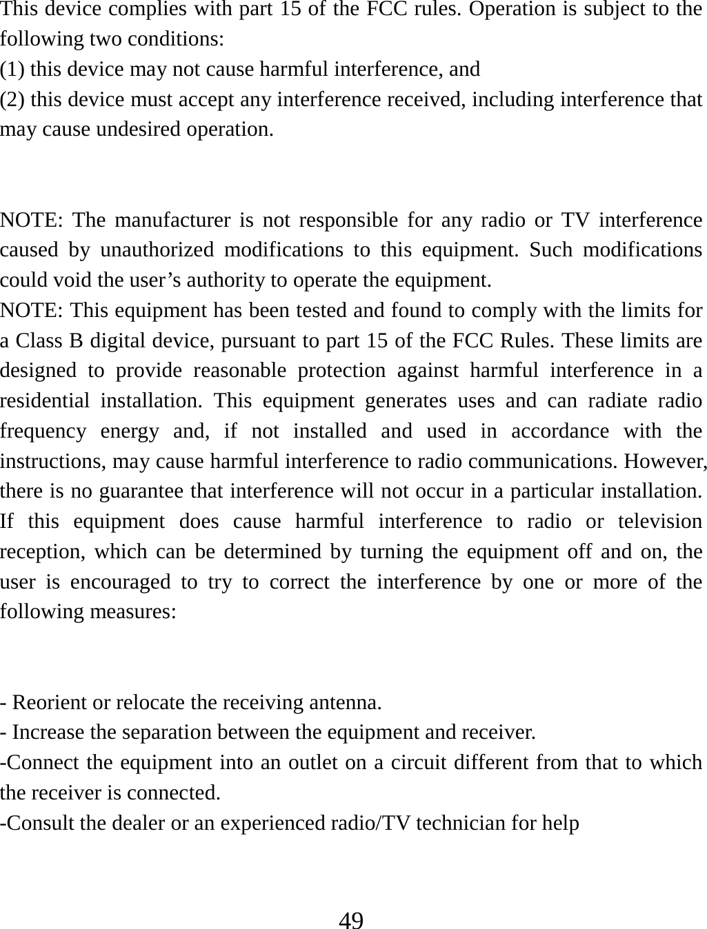   49  This device complies with part 15 of the FCC rules. Operation is subject to the following two conditions: (1) this device may not cause harmful interference, and (2) this device must accept any interference received, including interference that may cause undesired operation.   NOTE: The manufacturer is not responsible for any radio or TV interference caused by unauthorized modifications to this equipment. Such modifications could void the user’s authority to operate the equipment. NOTE: This equipment has been tested and found to comply with the limits for a Class B digital device, pursuant to part 15 of the FCC Rules. These limits are designed to provide reasonable protection against harmful interference in a residential installation. This equipment generates uses and can radiate radio frequency energy and, if not installed and used in accordance with the instructions, may cause harmful interference to radio communications. However, there is no guarantee that interference will not occur in a particular installation. If this equipment does cause harmful interference to radio or television reception, which can be determined by turning the equipment off and on, the user is encouraged to try to correct the interference by one or more of the following measures:   - Reorient or relocate the receiving antenna. - Increase the separation between the equipment and receiver. -Connect the equipment into an outlet on a circuit different from that to which the receiver is connected. -Consult the dealer or an experienced radio/TV technician for help   