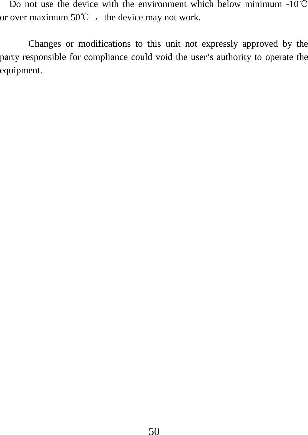   50  Do not use the device with the environment which below minimum -10℃   or over maximum 50℃ ，the device may not work.        Changes or modifications to this unit not expressly approved by the party responsible for compliance could void the user’s authority to operate the equipment.  