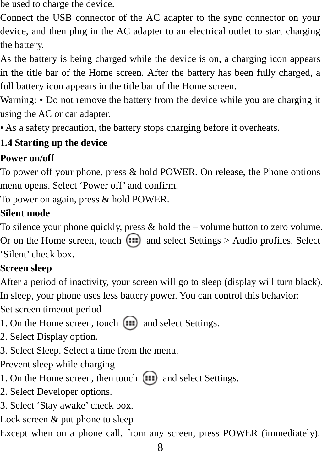   8be used to charge the device.   Connect the USB connector of the AC adapter to the sync connector on your device, and then plug in the AC adapter to an electrical outlet to start charging the battery.   As the battery is being charged while the device is on, a charging icon appears in the title bar of the Home screen. After the battery has been fully charged, a full battery icon appears in the title bar of the Home screen.     Warning: • Do not remove the battery from the device while you are charging it using the AC or car adapter.   • As a safety precaution, the battery stops charging before it overheats. 1.4 Starting up the device Power on/off   To power off your phone, press &amp; hold POWER. On release, the Phone options menu opens. Select ‘Power off’ and confirm.   To power on again, press &amp; hold POWER. Silent mode   To silence your phone quickly, press &amp; hold the – volume button to zero volume. Or on the Home screen, touch    and select Settings &gt; Audio profiles. Select ‘Silent’ check box.   Screen sleep   After a period of inactivity, your screen will go to sleep (display will turn black). In sleep, your phone uses less battery power. You can control this behavior:   Set screen timeout period 1. On the Home screen, touch   and select Settings.  2. Select Display option.   3. Select Sleep. Select a time from the menu.   Prevent sleep while charging 1. On the Home screen, then touch    and select Settings.   2. Select Developer options.   3. Select ‘Stay awake’ check box.   Lock screen &amp; put phone to sleep   Except when on a phone call, from any screen, press POWER (immediately). 