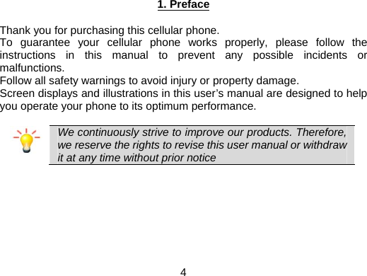  4 1. Preface  Thank you for purchasing this cellular phone. To guarantee your cellular phone works properly, please follow the instructions in this manual to prevent any possible incidents or malfunctions. Follow all safety warnings to avoid injury or property damage. Screen displays and illustrations in this user’s manual are designed to help you operate your phone to its optimum performance.   We continuously strive to improve our products. Therefore, we reserve the rights to revise this user manual or withdraw it at any time without prior notice   