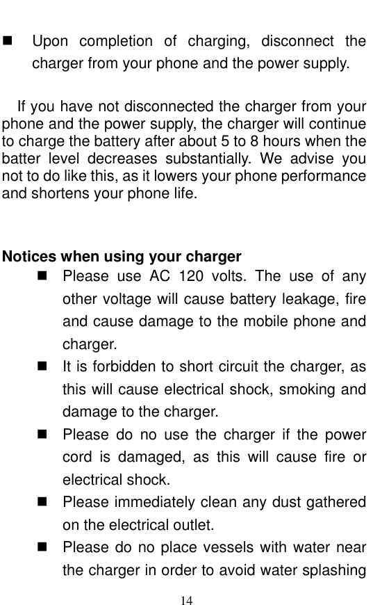  14   Upon  completion  of  charging,  disconnect  the charger from your phone and the power supply.      If you have not disconnected the charger from your phone and the power supply, the charger will continue to charge the battery after about 5 to 8 hours when the batter  level  decreases  substantially.  We  advise  you not to do like this, as it lowers your phone performance and shortens your phone life.     Notices when using your charger   Please  use  AC  120  volts.  The  use  of  any other voltage will cause battery leakage, fire and cause damage to the mobile phone and charger.     It is forbidden to short circuit the charger, as this will cause electrical shock, smoking and damage to the charger.     Please  do  no  use  the  charger  if  the  power cord  is  damaged,  as  this  will  cause  fire  or electrical shock.     Please immediately clean any dust gathered on the electrical outlet.     Please do no place vessels with water near the charger in order to avoid water splashing 