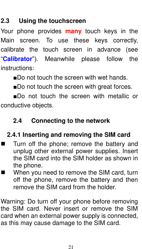  21 2.3    Using the touchscreen Your  phone  provides  many  touch  keys  in  the Main  screen.  To  use  these  keys  correctly, calibrate  the  touch  screen  in  advance  (see “Calibrator”).  Meanwhile  please  follow  the instructions:   ■Do not touch the screen with wet hands. ■Do not touch the screen with great forces.   ■Do  not  touch  the  screen  with  metallic or conductive objects.   2.4    Connecting to the network 2.4.1 Inserting and removing the SIM card   Turn  off the phone;  remove the battery  and unplug other external power supplies. Insert the SIM card into the SIM holder as shown in the phone.     When you need to remove the SIM card, turn off the  phone, remove  the  battery and  then remove the SIM card from the holder.    Warning: Do turn off your phone before removing the  SIM  card.  Never  insert  or  remove  the  SIM card when an external power supply is connected, as this may cause damage to the SIM card. 