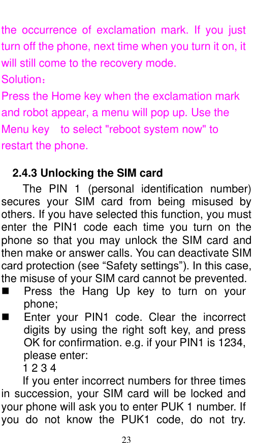  23 the  occurrence  of  exclamation  mark.  If  you  just turn off the phone, next time when you turn it on, it will still come to the recovery mode. Solution： Press the Home key when the exclamation mark and robot appear, a menu will pop up. Use the Menu key    to select &quot;reboot system now&quot; to restart the phone.   2.4.3 Unlocking the SIM card The  PIN  1  (personal  identification  number) secures  your  SIM  card  from  being  misused  by others. If you have selected this function, you must enter  the  PIN1  code  each  time  you  turn  on  the phone so  that you  may unlock  the SIM  card  and then make or answer calls. You can deactivate SIM card protection (see “Safety settings”). In this case, the misuse of your SIM card cannot be prevented.   Press  the  Hang  Up key  to  turn  on  your phone;     Enter  your  PIN1  code.  Clear  the  incorrect digits by using  the right  soft key,  and press OK for confirmation. e.g. if your PIN1 is 1234, please enter:   1 2 3 4   If you enter incorrect numbers for three times in succession, your SIM card will be locked and your phone will ask you to enter PUK 1 number. If you  do  not  know  the  PUK1  code,  do  not  try. 