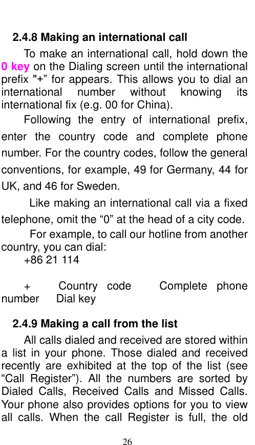  26 2.4.8 Making an international call                         To make an international call, hold down the 0 key on the Dialing screen until the international prefix &quot;+” for appears. This allows you to dial an international  number  without  knowing  its international fix (e.g. 00 for China).     Following  the  entry  of  international  prefix, enter  the  country  code  and  complete  phone number. For the country codes, follow the general conventions, for example, 49 for Germany, 44 for UK, and 46 for Sweden.     Like making an international call via a fixed telephone, omit the “0” at the head of a city code.     For example, to call our hotline from another country, you can dial: +86 21 114  +      Country  code    Complete  phone number   Dial key 2.4.9 Making a call from the list           All calls dialed and received are stored within a  list  in  your  phone.  Those  dialed  and  received recently  are  exhibited  at  the  top  of  the  list  (see “Call  Register”).  All  the  numbers  are  sorted  by Dialed  Calls,  Received  Calls  and  Missed  Calls. Your phone also provides options for you to view all  calls.  When  the  call  Register  is  full,  the  old 