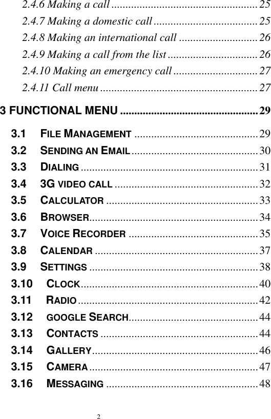   2  2.4.6 Making a call .................................................... 25 2.4.7 Making a domestic call ..................................... 25 2.4.8 Making an international call ............................ 26 2.4.9 Making a call from the list ................................ 26 2.4.10 Making an emergency call .............................. 27 2.4.11 Call menu ........................................................ 27 3 FUNCTIONAL MENU ................................................. 29 3.1   FILE MANAGEMENT ............................................ 29 3.2   SENDING AN EMAIL ............................................. 30 3.3   DIALING ............................................................... 31 3.4   3G VIDEO CALL ................................................... 32 3.5   CALCULATOR ...................................................... 33 3.6   BROWSER............................................................ 34 3.7   VOICE RECORDER .............................................. 35 3.8   CALENDAR .......................................................... 37 3.9   SETTINGS ............................................................ 38 3.10   CLOCK ............................................................... 40 3.11   RADIO ................................................................ 42 3.12   GOOGLE SEARCH.............................................. 44 3.13   CONTACTS ........................................................ 44 3.14   GALLERY ........................................................... 46 3.15   CAMERA ............................................................ 47 3.16   MESSAGING ...................................................... 48 