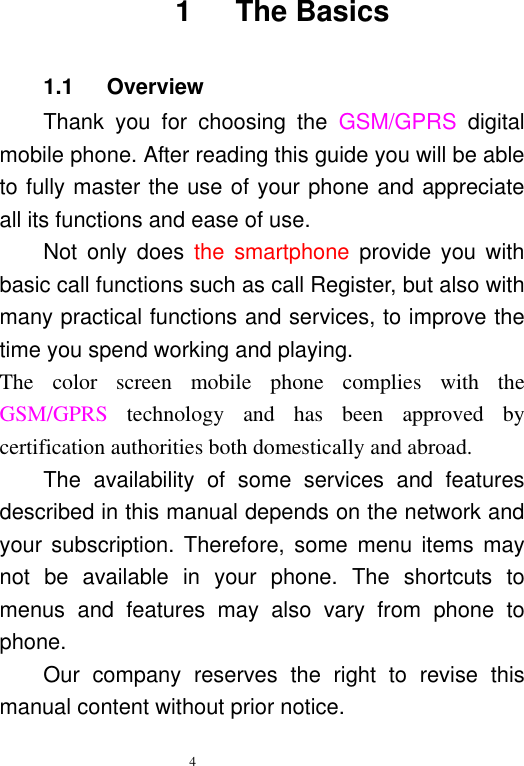   4   1      The Basics 1.1      Overview Thank  you  for  choosing  the  GSM/GPRS  digital mobile phone. After reading this guide you will be able to fully master the use of your phone and appreciate all its functions and ease of use.   Not  only  does  the  smartphone  provide  you  with basic call functions such as call Register, but also with many practical functions and services, to improve the time you spend working and playing.   The  color  screen  mobile  phone  complies  with  the GSM/GPRS  technology  and  has  been  approved  by certification authorities both domestically and abroad.   The  availability  of  some  services  and  features described in this manual depends on the network and your subscription. Therefore,  some  menu items may not  be  available  in  your  phone.  The  shortcuts  to menus  and  features  may  also  vary  from  phone  to phone.   Our  company  reserves  the  right  to  revise  this manual content without prior notice.   