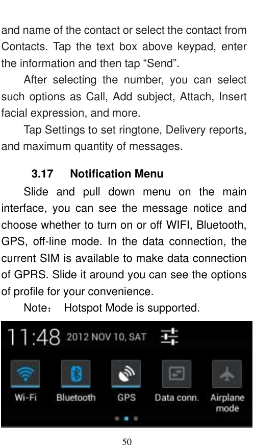  50 and name of the contact or select the contact from Contacts.  Tap  the  text  box  above  keypad,  enter the information and then tap “Send”.   After  selecting  the  number,  you  can  select such options as Call, Add subject, Attach, Insert facial expression, and more.   Tap Settings to set ringtone, Delivery reports, and maximum quantity of messages.   3.17   Notification Menu Slide  and  pull  down  menu  on  the  main interface,  you  can  see  the  message  notice  and choose whether to turn on or off WIFI, Bluetooth, GPS,  off-line  mode.  In  the  data  connection,  the current SIM is available to make data connection of GPRS. Slide it around you can see the options of profile for your convenience. Note：  Hotspot Mode is supported.  