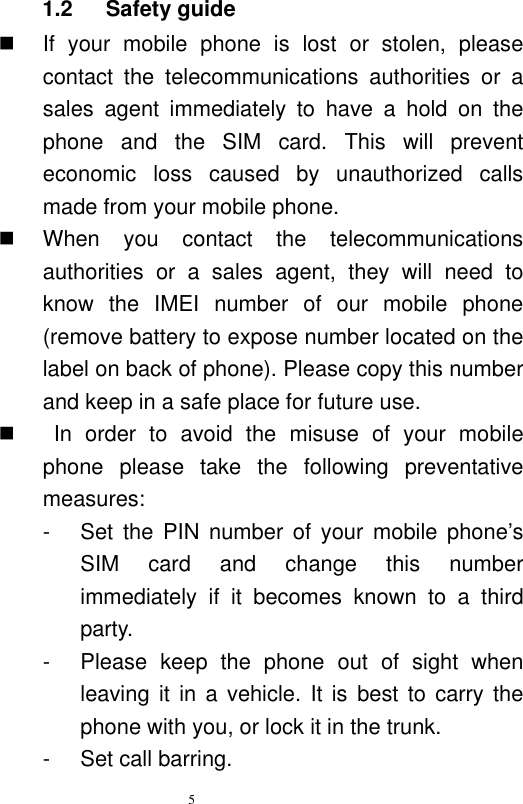   5  1.2    Safety guide   If  your  mobile  phone  is  lost  or  stolen,  please contact  the  telecommunications  authorities  or  a sales  agent  immediately  to  have  a  hold  on  the phone  and  the  SIM  card.  This  will  prevent economic  loss  caused  by  unauthorized  calls made from your mobile phone.     When  you  contact  the  telecommunications authorities  or  a  sales  agent,  they  will  need  to know  the  IMEI  number  of  our  mobile  phone (remove battery to expose number located on the label on back of phone). Please copy this number and keep in a safe place for future use.       In  order  to  avoid  the  misuse  of  your  mobile phone  please  take  the  following  preventative measures:   -  Set  the  PIN  number  of  your  mobile  phone’s SIM  card  and  change  this  number immediately  if  it  becomes  known  to  a  third party.   -  Please  keep  the  phone  out  of  sight  when leaving it in a  vehicle.  It is best  to carry the phone with you, or lock it in the trunk.   -  Set call barring. 