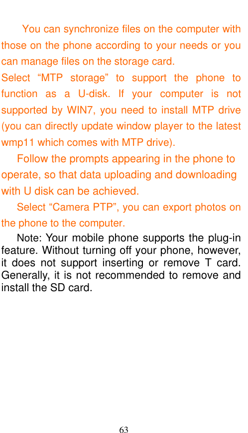  63 You can synchronize files on the computer with those on the phone according to your needs or you can manage files on the storage card. Select  “MTP  storage”  to  support  the  phone  to function  as  a  U-disk.  If  your  computer  is  not supported by WIN7, you need to install MTP drive (you can directly update window player to the latest wmp11 which comes with MTP drive).    Follow the prompts appearing in the phone to operate, so that data uploading and downloading with U disk can be achieved.    Select “Camera PTP”, you can export photos on the phone to the computer.     Note: Your mobile phone supports the plug-in feature. Without turning off your phone, however, it  does  not  support  inserting  or  remove  T  card. Generally, it is not recommended to remove and install the SD card.    